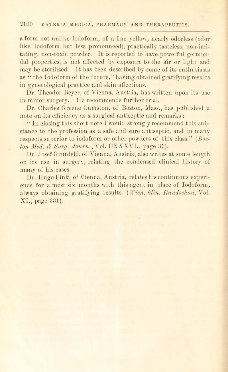 a form not unlike Iodoform, of a fine yellow, nearly odorless (odor like Iodoform but less pronounced), practically tasteless, non-irri¬ tating, non-toxic powder. It is reported to have powerful germici¬ dal properties, is not affected by exposure to the air or light and may be sterilized. It has been described by some of its enthusiasts as “ the Iodoform of the future,” having obtained gratifying results in gynecological practice and skin affections. Dr. Theodor Beyer, of Vienna, Austria, has written upon its use in minor surgery. He recommends further trial. Dr. Charles Greene Cumston, of Boston, Mass., has published a note on its efficiency as a surgical antiseptic and remarks : “ In closing this short note I would strongly recommend this sub¬ stance to the profession as a safe and sure antiseptic, and in many respects superior to iodoform or other powders of this class.” (Bos¬ ton Med. tfi Surg. Journ., Vol. CXXXVI., page 37). Dr. Josef Griinfeld, of Vienna, Austria, also writes at some length on its use in surgery, relating the condensed clinical history of many of his cases. Dr. Hugo Fink, of Vienna, Austria, relates his continuous experi¬ ence for almost six months with this agent in place of Iodoform, always obtaining gratifying results. (Wien. Min. Rundschau,\ol. XI., page 331).