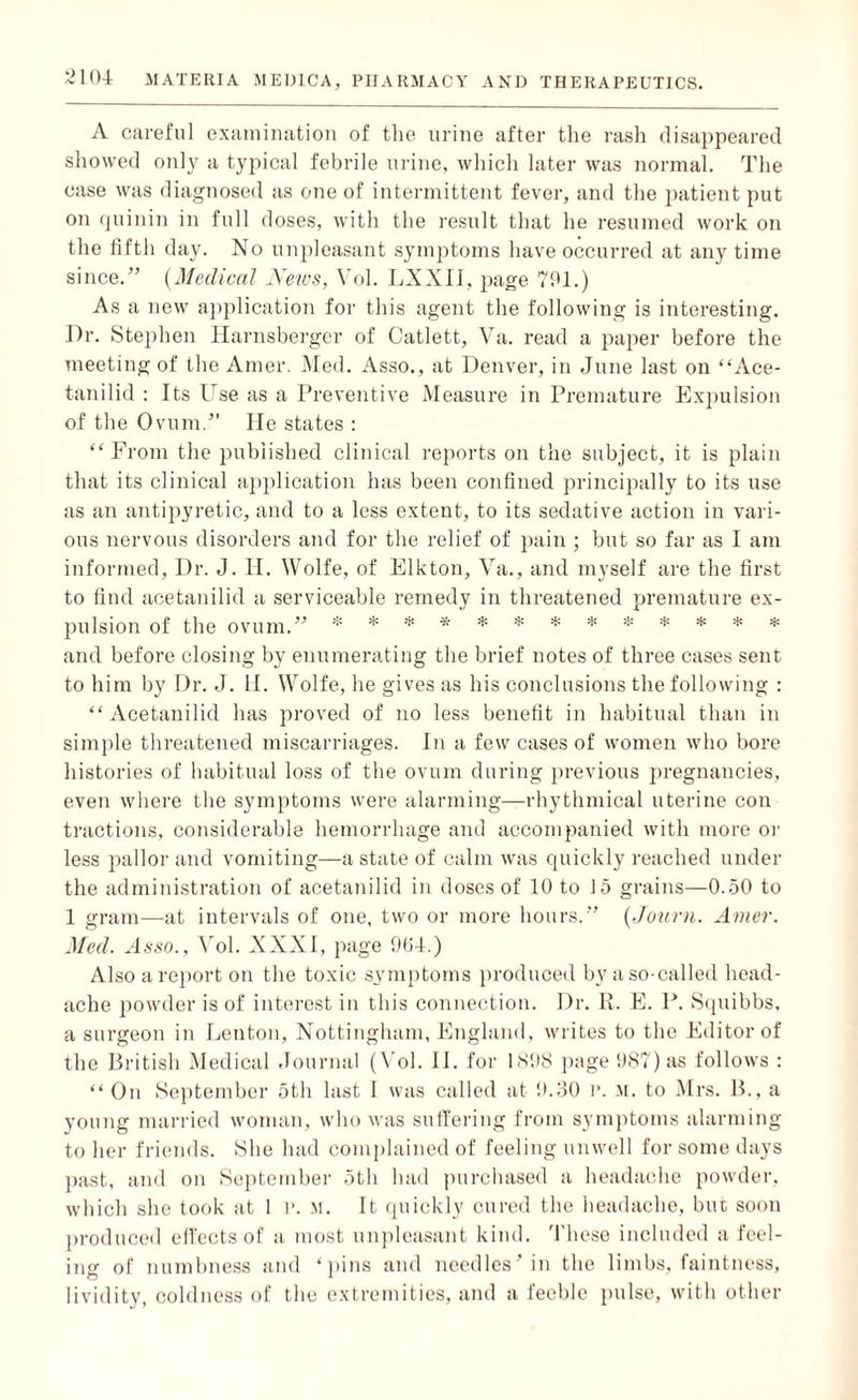 A careful examination of the urine after the rash disappeared showed only a typical febrile urine, which later was normal. The case was diagnosed as one of intermittent fever, and the patient put on quinin in full doses, with the result that he resumed work on the fifth day. No unpleasant symptoms have occurred at any time since.” (Medical News, Vol. LXXIJ, page 791.) As a new application for this agent the following is interesting. Dr. Stephen Harnsberger of Catlett, Va. read a paper before the meeting of the Amer. Med. Asso., at Denver, in June last on “Ace- tanilid : Its Use as a Preventive Measure in Premature Expulsion of the Ovum.” He states : “From the published clinical reports on the subject, it is plain that its clinical application has been confined principally to its use as an antipyretic, and to a less extent, to its sedative action in vari¬ ous nervous disorders and for the relief of pain ; but so far as I am informed, Dr. J. II. Wolfe, of Elkton, Va., and myself are the first to find acetanilid a serviceable remedy in threatened premature ex¬ pulsion of the ovum.” * * * * * * * * * * * * * and before closing by enumerating the brief notes of three cases sent to him by Dr. J. II. Wolfe, he gives as his conclusions the following : “Acetanilid has proved of no less benefit in habitual than in simple threatened miscarriages. In a few cases of women who bore histories of habitual loss of the ovum during previous pregnancies, even where the symptoms were alarming—rhythmical uterine con tractions, considerable hemorrhage and accompanied with more or less pallor and vomiting—a state of calm was quickly reached under the administration of acetanilid in doses of 10 to 15 grains—0.50 to 1 gram—at intervals of one, two or more hours.” (Journ. Amer. Med. Asso., Vol. XXXI, page 904.) Also a report on the toxic symptoms produced by a so-called head¬ ache powder is of interest in this connection. Dr. R. E. P. Squibbs, a surgeon in Lenton, Nottingham, England, writes to the Editor of the British Medical Journal (Vol. II. for 1898 page 987) as follows : “ On September 5th last I was called at 9.30 i\ M. to Mrs. B., a young married woman, who was suffering from symptoms alarming to her friends. She had complained of feeling unwell for some days past, and on September 5th had purchased a headache powder, which she took at 1 p. m. It quickly cured the headache, but soon produced effects of a most unpleasant kind. These included a feel¬ ing of numbness and ‘pins and needles' in the limbs, faintness, lividity, coldness of the extremities, and a feeble pulse, with other