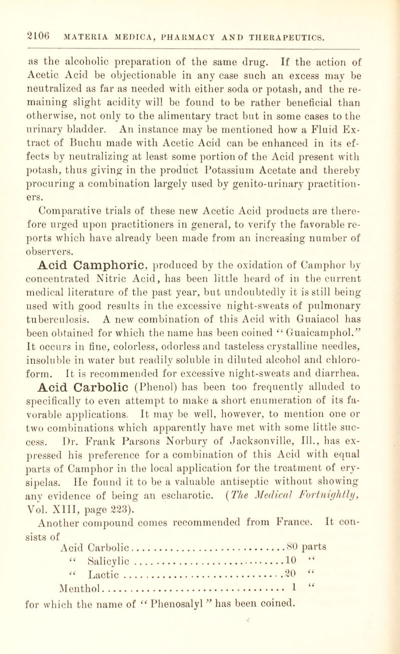 as the alcoholic preparation of the same drug. If the action of Acetic Acid be objectionable in any case such an excess may be neutralized as far as needed with either soda or potash, and the re¬ maining slight acidity will be found to be rather beneficial than otherwise, not only to the alimentary tract but in some cases to the urinary bladder. An instance may be mentioned how a Fluid Ex¬ tract of Buchu made with Acetic Acid can be enhanced in its ef¬ fects by neutralizing at least some portion of the Acid present with potash, thus giving in the product Potassium Acetate and thereby procuring a combination largely used by genito-urinary practition¬ ers. Comparative trials of these new Acetic Acid products are there¬ fore urged upon practitioners in general, to verify the favorable re¬ ports which have already been made from an increasing number of observers. Acid Camphoric, produced by the oxidation of Camphor by concentrated Nitric Acid, has been little heard of in the current medical literature of the past year, but undoubtedly it is still being used with good results in the excessive night-sweats of pulmonary tuberculosis. A new combination of this Acid with Guaiacol has been obtained for which the name has been coined “ Guaicamphol.” It occurs in fine, colorless, odorless and tasteless crystalline needles, insoluble in water but readily soluble in diluted alcohol and chloro¬ form. It is recommended for excessive night-sweats and diarrhea. Acid Carbolic (Phenol) has been too frequently alluded to specifically to even attempt to make a short enumeration of its fa¬ vorable applications. It may be well, however, to mention one or two combinations which apparently have met with some little suc¬ cess. Dr. Frank Parsons Norbury of Jacksonville, Ill., has ex¬ pressed his preference for a combination of this Acid with equal parts of Camphor in the local application for the treatment of ery¬ sipelas. lie found it to be a valuable antiseptic without showing anv evidence of being an escharotic. (The Medical Fortnightly, Vol. XIII, page 223). Another compound comes recommended from France. It con¬ sists of Acid Carbolic.80 parts “ Salicylic.10 “ “ Lactic.20 “ Menthol. 1 “ for which the name of “ Phenosalyl ” has been coined.
