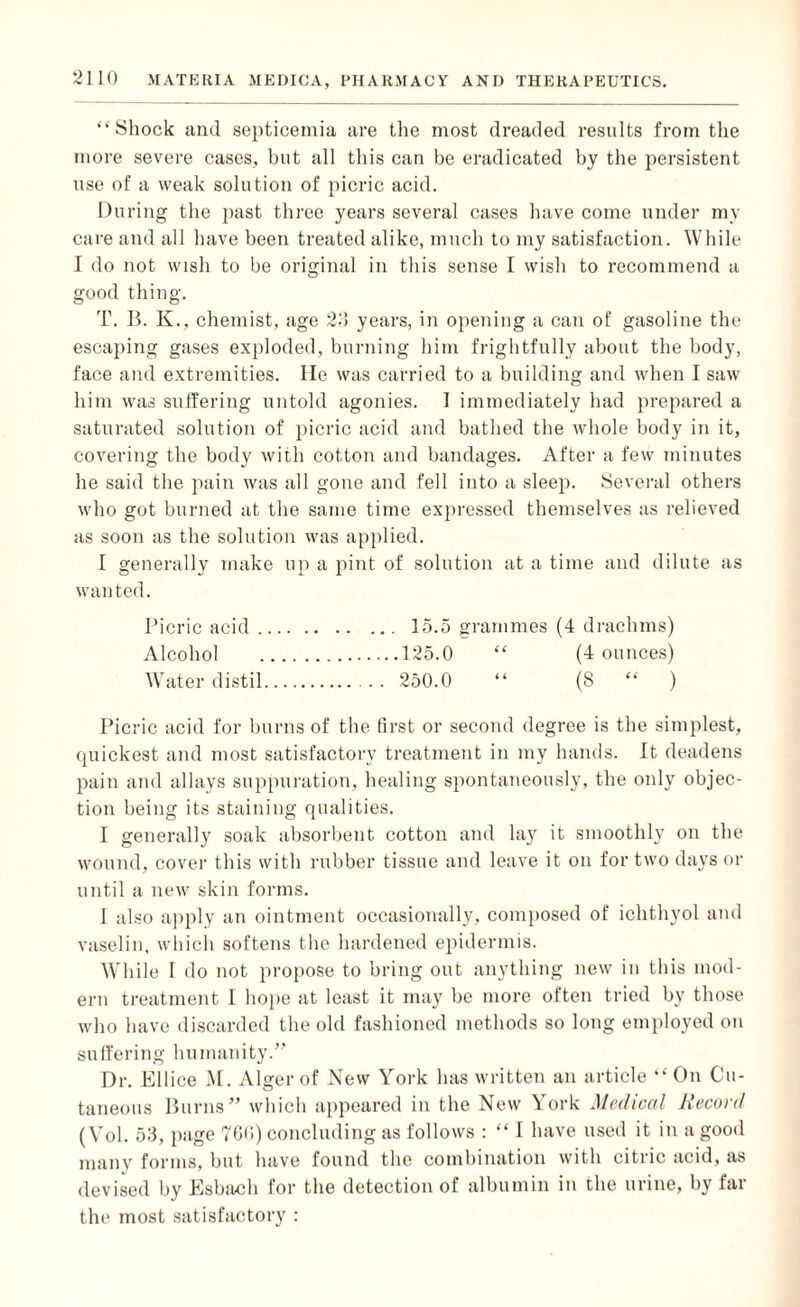 “Shock and septicemia are the most dreaded results from the more severe cases, but all this can be eradicated by the persistent use of a weak solution of picric acid. During the past three years several cases have come under mv care and all have been treated alike, much to my satisfaction. While I do not wish to be original in this sense I wish to recommend a good thing. T. B. K., chemist, age 2d years, in opening a can of gasoline the escaping gases exploded, burning him frightfully about the body, face and extremities. lie was carried to a building and when I saw him was suffering untold agonies. 1 immediately had prepared a saturated solution of picric acid and bathed the whole body in it, covering the body with cotton and bandages. After a few minutes he said the pain was all gone and fell into a sleep. Several others who got burned at the same time expressed themselves as relieved as soon as the solution was applied. I generally make up a pint of solution at a time and dilute as wanted. Picric acid.. 15.5 grammes (4 drachms) Alcohol .125.0 “ (4 ounces) Water distil. . . 250.0 “ (8 “ ) Picric acid for burns of the first or second degree is the simplest, quickest and most satisfactory treatment in my hands. It deadens pain and allays suppuration, healing spontaneously, the only objec¬ tion being its staining qualities. I generally soak absorbent cotton and lay it smoothly on the wound, cover this with rubber tissue and leave it on for two days or until a new skin forms. I also apply an ointment occasionally, composed of ichthvol and vaselin, which softens the hardened epidermis. While I do not propose to bring out anything new in this mod¬ ern treatment I hope at least it may be more often tried by those who have discarded the old fashioned methods so long employed on suffering humanity/’ Dr. Ellice M. Alger of New York has written an article “On Cu¬ taneous Burns” which appeared in the New York Medical Record (Vol. 53, page 766) concluding as follows : “ I have used it in a good many forms, but have found the combination with citric acid, as devised by Esbach for the detection of albumin in the urine, by far the most satisfactory :