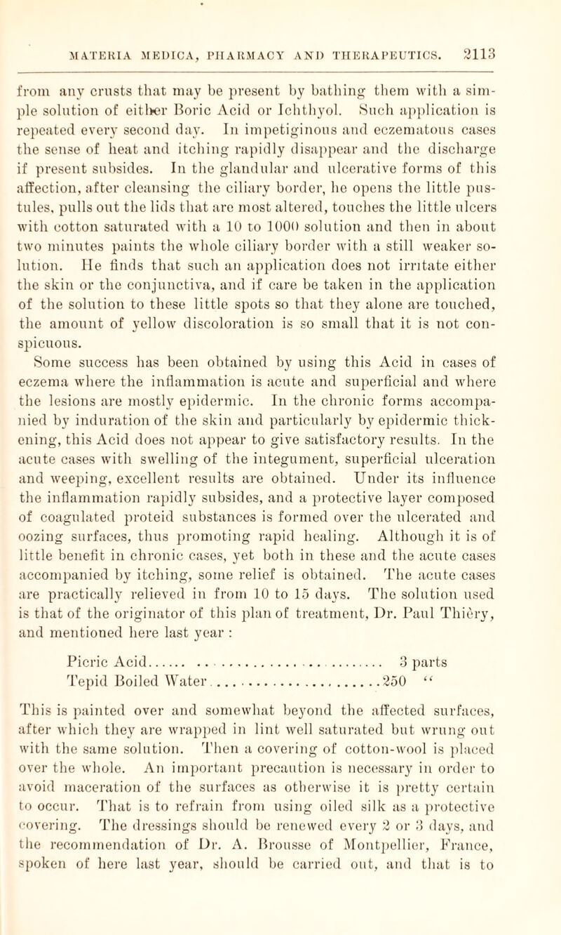 from any crusts that may be present by bathing them with a sim¬ ple solution of either Boric Acid or Ichthyol. Such application is repeated every second day. In impetiginous and eczematous cases the sense of heat and itching rapidly disappear and the discharge if present subsides. In the glandular and ulcerative forms of this affection, after cleansing the ciliary border, he opens the little pus¬ tules, pulls out the lids that are most altered, touches the little ulcers with cotton saturated with a 10 to 1000 solution and then in about two minutes paints the whole ciliary border with a still weaker so¬ lution. lie finds that such an application does not irritate either the skin or the conjunctiva, and if care be taken in the application of the solution to these little spots so that they alone are touched, the amount of yellow discoloration is so small that it is not con¬ spicuous. Some success has been obtained by using this Acid in cases of eczema where the inflammation is acute and superficial and where the lesions are mostly epidermic. In the chronic forms accompa¬ nied by induration of the skin and particularly by epidermic thick¬ ening, this Acid does not appear to give satisfactory results. In the acute cases with swelling of the integument, superficial ulceration and weeping, excellent results are obtained. Under its influence the inflammation rapidly subsides, and a protective layer composed of coagulated proteid substances is formed over the ulcerated and oozing surfaces, thus promoting rapid healing. Although it is of little benefit in chronic cases, yet both in these and the acute cases accompanied by itching, some relief is obtained. The acute cases are practically relieved in from 10 to 15 days. The solution used is that of the originator of this plan of treatment, Dr. Paul Thiery, and mentioned here last year : Picric Acid. . 3 parts Tepid Boiled Water..250 “ This is painted over and somewhat beyond the affected surfaces, after which they are wrapped in lint well saturated but wrung out with the same solution. Then a covering of cotton-wool is placed over the whole. An important precaution is necessary in order to avoid maceration of the surfaces as otherwise it is pretty certain to occur. That is to refrain from using oiled silk as a protective covering. The dressings should be renewed every 2 or 3 days, and the recommendation of Dr. A. Brousse of Montpellier, France, spoken of here last year, should be carried out, and that is to