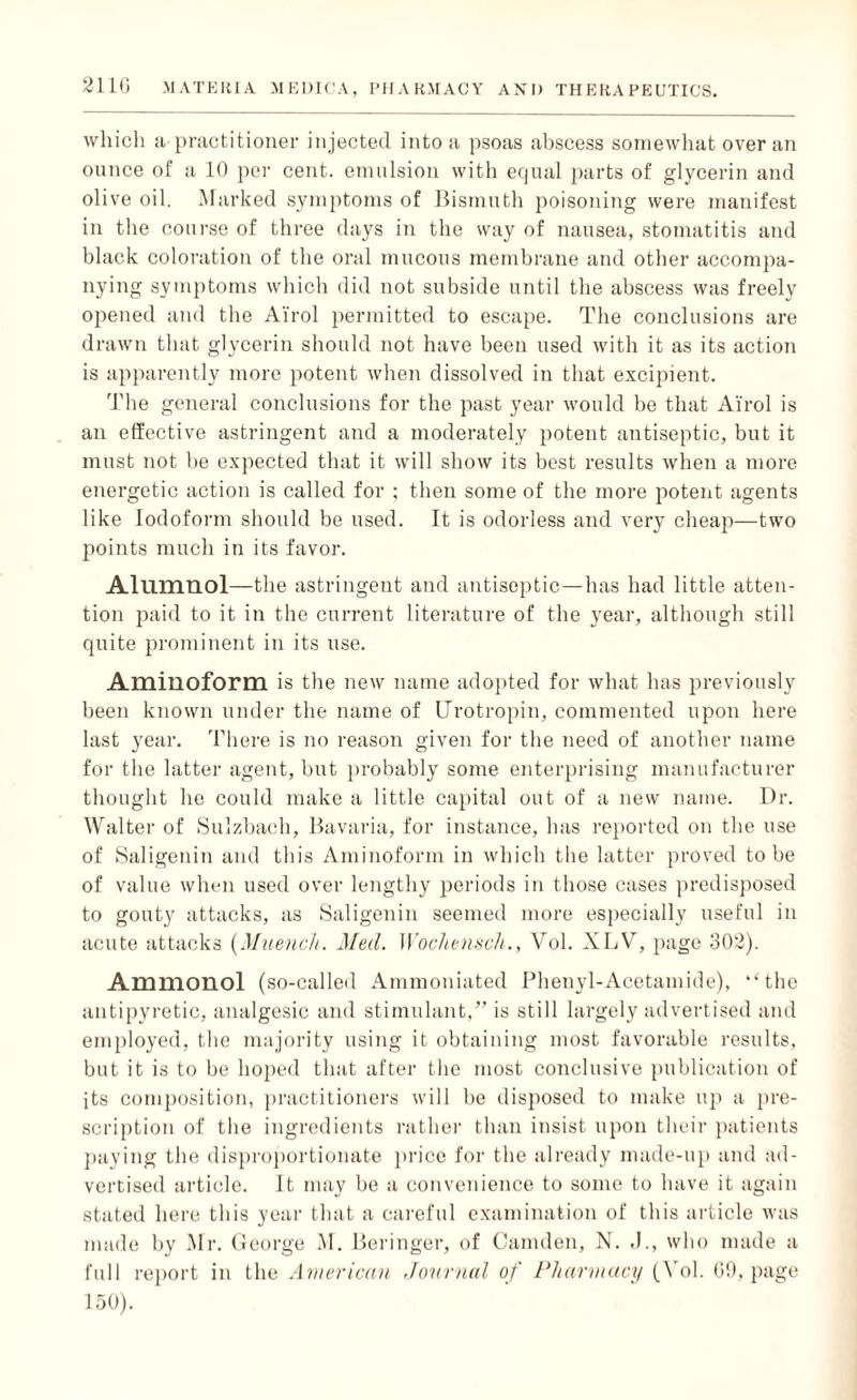 which a practitioner injected into a psoas abscess somewhat over an ounce of a 10 per cent, emulsion with equal parts of glycerin and olive oil. Marked symptoms of Bismuth poisoning were manifest in the course of three days in the way of nausea, stomatitis and black coloration of the oral mucous membrane and other accompa¬ nying symptoms which did not subside until the abscess was freely opened and the Airol permitted to escape. The conclusions are drawn that glycerin should not have been used with it as its action is apparently more potent when dissolved in that excipient. The general conclusions for the past year would be that Airol is an effective astringent and a moderately potent antiseptic, but it must not be expected that it will show its best results when a more energetic action is called for ; then some of the more potent agents like Iodoform should be used. It is odorless and very cheap—two points much in its favor. Alumnol—the astringent and antiseptic—has had little atten¬ tion paid to it in the current literature of the year, although still quite prominent in its use. Amilioform is the new name adopted for what has previously been known under the name of Urotropin, commented upon here last year. There is no reason given for the need of another name for the latter agent, but probably some enterprising manufacturer thought he could make a little capital out of a new name. Dr. Walter of Sulzbach, Bavaria, for instance, has reported on the use of Saligenin and this Aminoform in which the latter proved to be of value when used over lengthy periods in those cases predisposed to gouty attacks, as Saligenin seemed more especially useful in acute attacks (Muench. Med. Wochensch., Vol. XLV, page 302). Ammonol (so-called Ammoniated Phenyl-Acetamide), ‘‘the antipyretic, analgesic and stimulant,” is still largely advertised and employed, the majority using it obtaining most favorable results, but it is to be hoped that after the most conclusive publication of its composition, practitioners will be disposed to make up a pre¬ scription of the ingredients rather than insist upon their patients paying the disproportionate price for the already made-up and ad¬ vertised article. It may be a convenience to some to have it again stated here this year that a careful examination of this article was made by Mr. George M. Beringer, of Camden, N. .1., who made a full report in the American Journal of Pharmacy (Yol. 69, page 150).