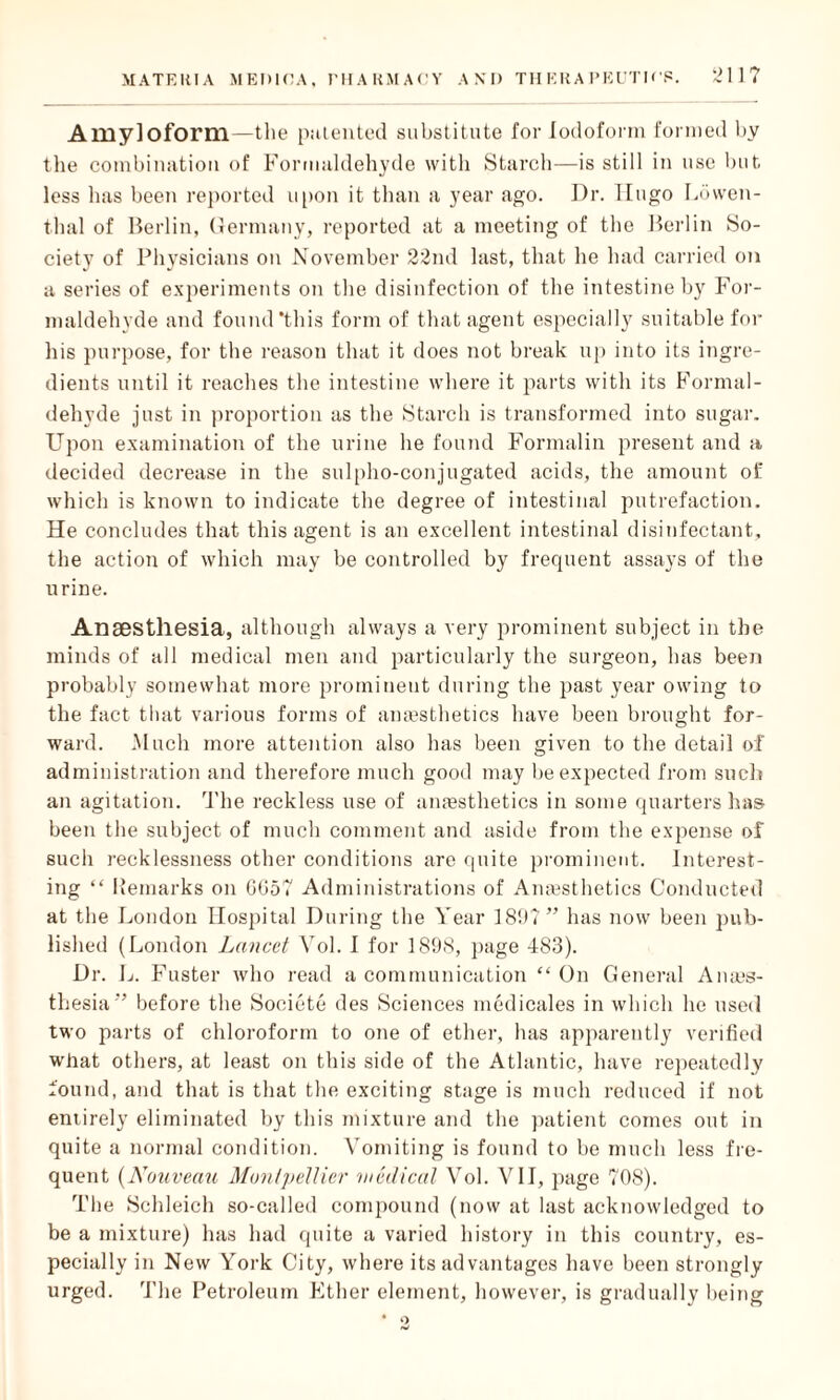211? Amyloform—the patented substitute for Iodoform formed by tlie combination of Formaldehyde with Starch—is still in use but less has been reported upon it than a year ago. Dr. Hugo Lowen- thal of Berlin, Germany, reported at a meeting of the Berlin So¬ ciety of Physicians on November 22nd last, that he had carried on a series of experiments on the disinfection of the intestine by For¬ maldehyde and found ‘this form of that agent especially suitable for his purpose, for the reason that it does not break up into its ingre¬ dients until it reaches the intestine where it parts with its Formal¬ dehyde just in proportion as the Starch is transformed into sugar. Upon examination of the urine he found Formalin present and a decided decrease in the sulpho-conjugated acids, the amount of which is known to indicate the degree of intestinal putrefaction. He concludes that this agent is an excellent intestinal disinfectant, the action of which may be controlled by frequent assays of the urine. Anaesthesia, although always a very prominent subject in the minds of all medical men and particularly the surgeon, has been probably somewhat more prominent during the past year owing to the fact that various forms of anaesthetics have been brought for¬ ward. Much more attention also has been given to the detail of administration and therefore much good may be expected from such an agitation. The reckless use of anaesthetics in some quarters lias- been the subject of much comment and aside from the expense of such recklessness other conditions are quite prominent. Interest¬ ing “ Remarks on GG57 Administrations of Anaesthetics Conducted at the London Hospital During the Year 180?” has now been pub¬ lished (London Lancet Vol. I for 1898, page 483). Dr. L. Faster who read a communication “ On General Anais- thesia” before the Societe des Sciences medicales in which he used two parts of chloroform to one of ether, has apparently verified what others, at least on this side of the Atlantic, have repeatedly found, and that is that the exciting stage is much reduced if not entirely eliminated by this mixture and the patient comes out in quite a normal condition. Vomiting is found to be much less fre¬ quent (Noitveau Montpellier medical Vol. VII, page 708). The Schleich so-called compound (now at last acknowledged to be a mixture) has had quite a varied history in this country, es¬ pecially in New York City, where its advantages have been strongly urged. 'File Petroleum Ether element, however, is gradually being