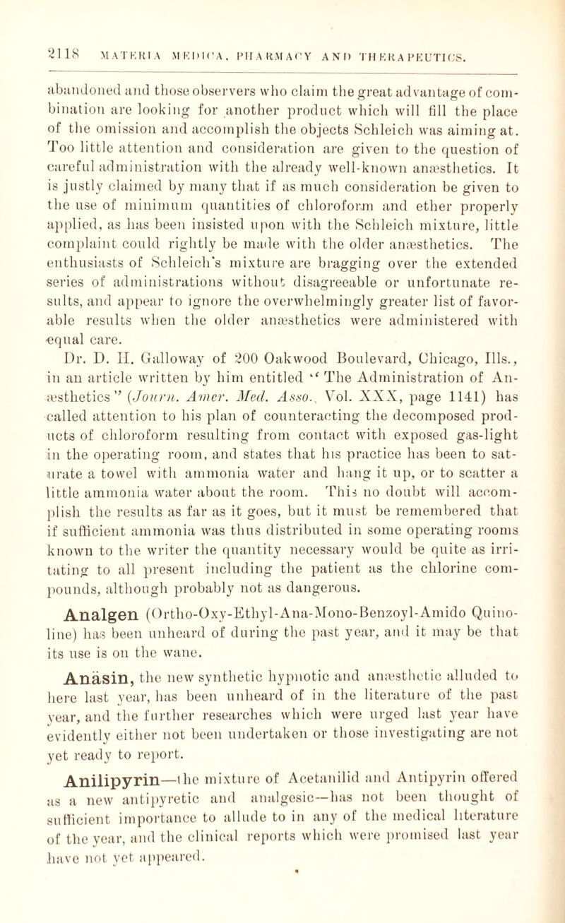 3118 MATKKIA MKDK'A, PHARMACY AND I'll K It A PEUTIOS. abiindoned and those observers who claim the great advantage of com¬ bination are looking for another product which will fill the place of the omission and accomplish the objects Schleich was aiming at. Too little attention and consideration are given to the question of careful administration with the already well-known anaesthetics. It is justly claimed by many that if as much consideration be given to the use of minimum quantities of chloroform and ether properly applied, as has been insisted upon with the Schleich mixture, little complaint could rightly be made with the older anaesthetics. The enthusiasts of Schleiclfs mixture are bragging over the extended series of administrations without disagreeable or unfortunate re¬ sults, and appear to ignore the overwhelmingly greater list of favor¬ able results when the older anaesthetics were administered with ■equal care. Dr. D. II. Galloway of 200 Oak wood Boulevard, Chicago, Ills., in an article written by him entitled ‘‘ The Administration of An¬ aesthetics ” (Journ. Amer. Med. Asso., Vol. XXX, page 1141) has called attention to his plan of counteracting the decomposed prod¬ ucts of chloroform resulting from contact with exposed gas-light in the operating room, and states that his practice has been to sat¬ urate a towel with ammonia water and hang it up, or to scatter a little ammonia water about the room. This no doubt will accom¬ plish the results as far as it goes, but it must be remembered that if sufficient ammonia was thus distributed in some operating rooms known to the writer the quantity necessary would be quite as irri¬ tating to all present including the patient as the chlorine com¬ pounds, although probably not as dangerous. Analgen (Ortho-Oxy-Ethy 1-Ana-Mono-Benzoyl-Amido Quino¬ line) has been unheard of during the past year, and it may be that its use is on the wane. Anasin, the new synthetic hypnotic and amesthetic alluded to here last year, has been unheard of in the literature of the past year, and the further researches which were urged last year have evidently either not been undertaken or those investigating are not yet ready to report. Anilipyrin—the mixture of Acetanilid and Antipyrin offered as a new antipyretic and analgesic—has not been thought of sufficient importance to allude to in any of the medical literature of the year, and the clinical reports which were promised last year have not yet appeared.