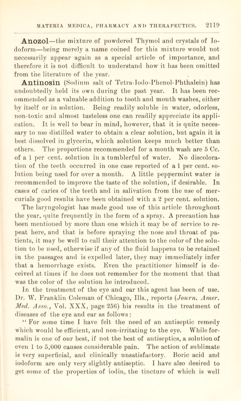 Anozol—the mixture of powdered Thymol and crystals of Io¬ doform—being merely a name coined for this mixture would uot necessarily appear again as a special article of importance, and therefore it is not difficult to understand how it has been omitted from the literature of the year. Antinosin (Sodium salt of Tetra-Iodo-Phenol-Phthalein) has undoubtedly held its own during the past year. It has been rec¬ ommended as a valuable addition to tooth and mouth washes, either by itself or in solution. Being readily soluble in water, odorless, non-toxic and almost tasteless one can readily appreciate its appli¬ cation. It is well to bear in mind, however, that it is quite neces¬ sary to use distilled water to obtain a clear solution, but again it is best dissolved in glycerin, which solution keeps much better than others. The proportions recommended for a mouth wash are 5 Cc. of a 1 per cent, solution in a tumblerful of water. No discolora¬ tion of the teeth occurred in one case reported of a 1 per cent, so¬ lution being used for over a month. A little peppermint water is recommended to improve the taste of the solution, if desirable. In cases of caries of the teeth and in salivation from the use of mer¬ curials good results have been obtained with a 2 per cent, solution. The laryngologist has made good use of this article throughout the year, quite frequently in the form of a spray. A precaution has been mentioned by more than one which it may be of service to re¬ peat here, and that is before spraying the nose and throat of pa¬ tients, it may be well to call their attention to the color of the solu¬ tion to be used, otherwise if any of the fluid happens to be retained in the passages and is expelled later, they may immediately infer that a hemorrhage exists. Even the practitioner himself is de¬ ceived at times if he does not remember for the moment that that was the color of the solution he introduced. In the treatment of the eye and ear this agent has been of use. Dr. W. Franklin Coleman of Chicago, Ills., reports (Journ. Amer. Med. Amo., Yol. XXX, page 256) his results in the treatment of diseases of the eye and ear as follows: “ For some time I have felt the need of an antiseptic remedy which would be efficient, and non-irritating to the eye. While for¬ malin is one of our best, if not the best of antiseptics, a solution of even 1 to 5,000 causes considerable pain. The action of sublimate is very superficial, and clinically unsatisfactory. Boric acid and iodoform are only very slightly antiseptic. I have also desired to get some of the properties of iodin, the tincture of which is well