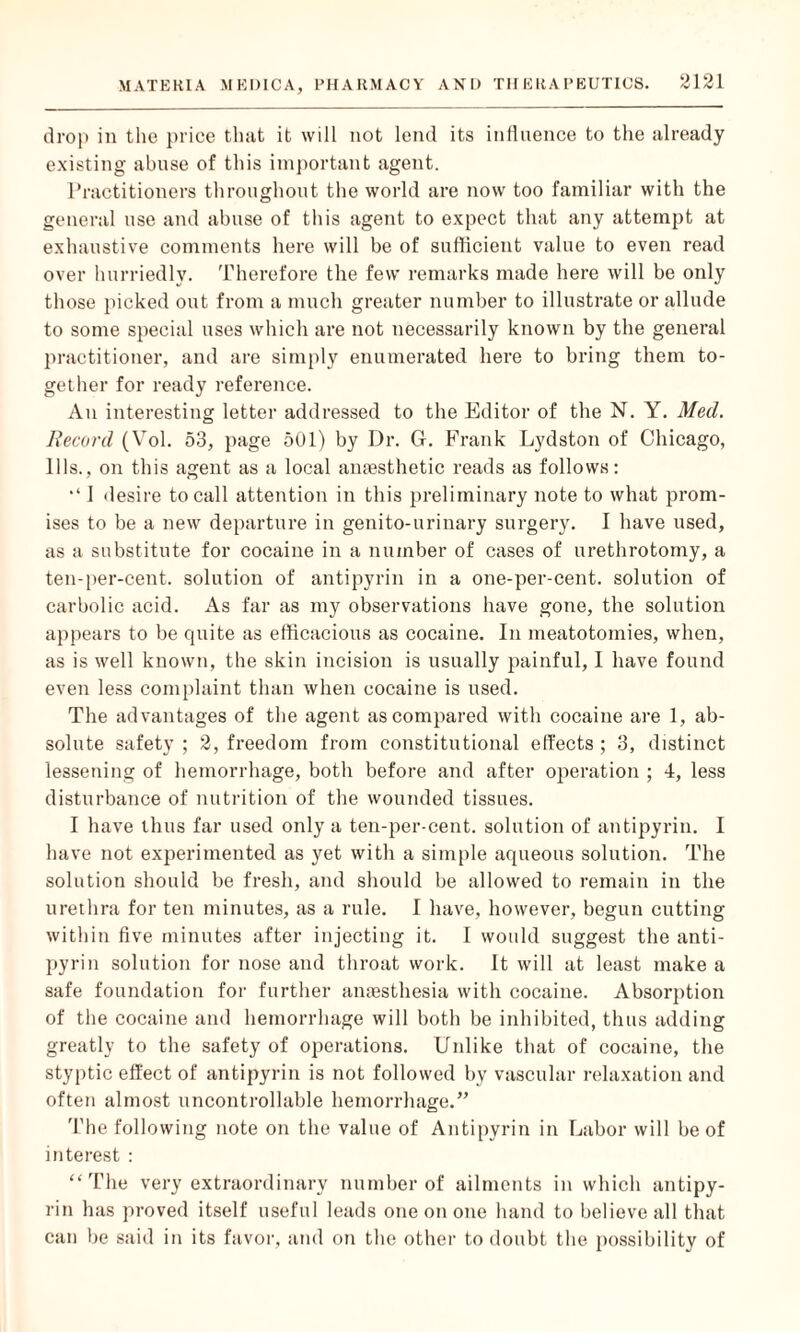 drop in the price that it will not lend its influence to the already existing abuse of this important agent. Practitioners throughout the world are now too familiar with the general use and abuse of this agent to expect that any attempt at exhaustive comments here will be of sufficient value to even read over hurriedly. Therefore the few remarks made here will be only those picked out from a much greater number to illustrate or allude to some special uses which are not necessarily known by the general practitioner, and are simply enumerated here to bring them to¬ gether for ready reference. An interesting letter addressed to the Editor of the N. Y. Med. Record (Vol. 53, page 501) by Dr. G. Frank Lydston of Chicago, Ills., on this agent as a local anaesthetic reads as follows: 1 desire to call attention in this preliminary note to what prom¬ ises to be a new departure in genito-urinary surgery. I have used, as a substitute for cocaine in a number of cases of urethrotomy, a ten-per-cent, solution of antipyrin in a one-per-cent, solution of carbolic acid. As far as my observations have gone, the solution appears to be quite as efficacious as cocaine. In meatotomies, when, as is well known, the skin incision is usually painful, I have found even less complaint than when cocaine is used. The advantages of the agent as compared with cocaine are 1, ab¬ solute safety ; 2, freedom from constitutional effects; 3, distinct lessening of hemorrhage, both before and after operation ; 4, less disturbance of nutrition of the wounded tissues. I have thus far used only a ten-per-cent, solution of antipyrin. I have not experimented as yet with a simple aqueous solution. The solution should be fresh, and should be allowed to remain in the urethra for ten minutes, as a rule. I have, however, begun cutting within five minutes after injecting it. I would suggest the anti¬ pyrin solution for nose and throat work. It will at least make a safe foundation for further anaesthesia with cocaine. Absorption of the cocaine and hemorrhage will both be inhibited, thus adding greatly to the safety of operations. Unlike that of cocaine, the styptic effect of antipyrin is not followed by vascular relaxation and often almost uncontrollable hemorrhage.” The following note on the value of Antipyrin in Labor will be of interest : “The very extraordinary number of ailments in which antipy¬ rin has proved itself useful leads one on one hand to believe all that can be said in its favor, and on the other to doubt the possibility of