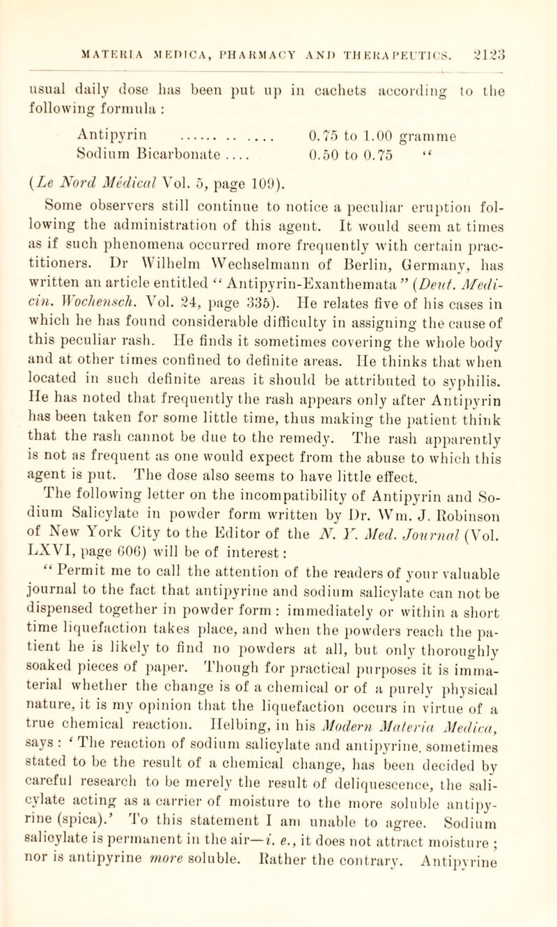 usual daily dose has been put up in cachets according to the following formula : Antipyrin . 0.75 to 1.00 gramme Sodium Bicarbonate_ 0.50 to 0.75 “ (Le Nonl Medical Vol. 5, page 109). Some observers still continue to notice a peculiar eruption fol¬ lowing the administration of this agent. It would seem at times as if such phenomena occurred more frequently with certain prac¬ titioners. Dr Wilhelm Wechselmann of Berlin, Germany, has written an article entitled “ Antipyrin-Exanthemata ” (Dent. Medi- cxn. Wocliensch. Vol. 24, page 335). lie relates five of his cases in which he has found considerable difficulty in assigning the cause of this peculiar rash. He finds it sometimes covering the whole body and at other times confined to definite areas, lie thinks that when located in such definite areas it should be attributed to syphilis. He has noted that frequently the rash appears only after Antipyrin has been taken for some little time, thus making the patient think that the rash cannot be due to the remedy. The rash apparently is not as frequent as one would expect from the abuse to which this agent is put. The dose also seems to have little effect. The following letter on the incompatibility of Antipyrin and So¬ dium Salicylate in powder form written by Dr. Win. J. Robinson of New York City to the Editor of the N. Y. Med. Journal (Vol. LXVI, page 606) will be of interest: “ Permit me to call the attention of the readers of your valuable journal to the fact that antipyrine and sodium salicylate can not be dispensed together in powder form : immediately or within a short time liquefaction takes place, and when the powders reach the pa¬ tient he is likely to find no powders at all, but only thoroughly soaked pieces of paper. Though for practical purposes it is imma¬ terial whether the change is of a chemical or of a purely physical nature, it is my opinion that the liquefaction occurs in virtue of a true chemical reaction. Ilelbing, in his Modern Materia Medica, says : ‘ The reaction of sodium salicylate and antipyrine. sometimes stated to be the result of a chemical change, has been decided by careful research to be merely the result of deliquescence, the sali¬ cylate acting as a carrier of moisture to the more soluble antipy¬ rine (spica).’ To this statement I am unable to agree. Sodium salicylate is permanent in the air— i. e., it does not attract moisture ; nor is antipyrine more soluble. Rather the contrary. Antipyrine