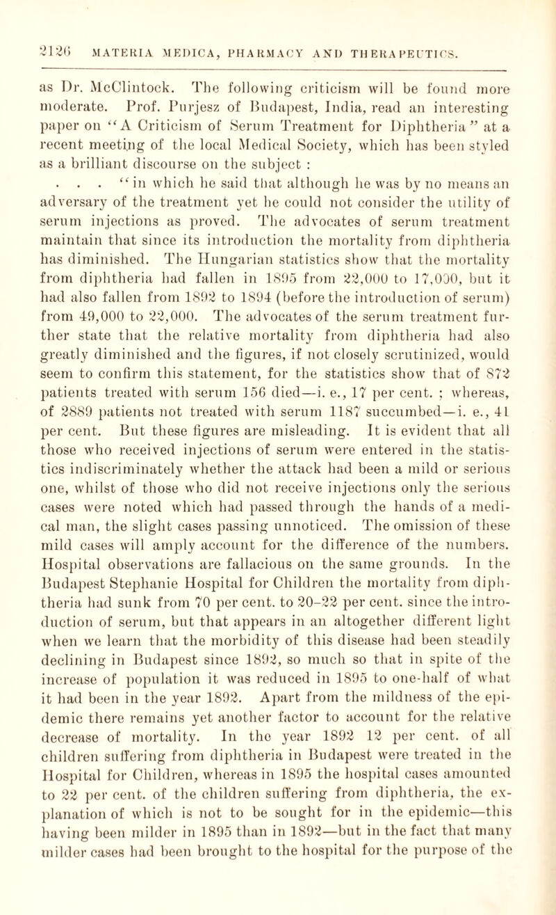 as Dr. McClintock. The following criticism will be found more moderate. Prof. Purjesz of Budapest, India, read an interesting paper on “A Criticism of Serum Treatment for Diphtheria” at a recent meeting of the local Medical Society, which has been styled as a brilliant discourse on the subject : “in which he said that although he was by no means an adversary of the treatment yet he could not consider the utility of serum injections as proved. The advocates of serum treatment maintain that since its introduction the mortality from diphtheria has diminished. The Hungarian statistics show that the mortality from diphtheria had fallen in 1895 from 22,000 to 17,000, but it had also fallen from 1892 to 1894 (before the introduction of serum) from 49,000 to 22,000. The advocates of the serum treatment fur¬ ther state that the relative mortality from diphtheria had also greatly diminished and the figures, if not closely scrutinized, would seem to confirm this statement, for the statistics show that of S72 patients treated with serum 156 died—i. e., 17 per cent. ; whereas, of 2889 patients not treated with serum 1187 succumbed— i. e., 41 per cent. But these figures are misleading. It is evident that all those who received injections of serum were entered in the statis¬ tics indiscriminately whether the attack had been a mild or serious one, whilst of those who did not receive injections only the serious cases were noted which had passed through the hands of a medi¬ cal man, the slight cases passing unnoticed. The omission of these mild cases will amply account for the difference of the numbers. Hospital observations are fallacious on the same grounds. In the Budapest Stephanie Hospital for Children the mortality from diph¬ theria had sunk from 70 per cent, to 20-22 per cent, since the intro¬ duction of serum, but that appears in an altogether different light when we learn that the morbidity of this disease had been steadily declining in Budapest since 1892, so much so that in spite of the increase of population it was reduced in 1895 to one-half of what it had been in the year 1892. Apart from the mildness of the epi¬ demic there remains yet another factor to account for the relative decrease of mortality. In the year 1892 12 per cent, of all children suffering from diphtheria in Budapest were treated in the Hospital for Children, whereas in 1895 the hospital cases amounted to 22 per cent, of the children suffering from diphtheria, the ex¬ planation of which is not to be sought for in the epidemic—this having been milder in 1895 than in 1892—but in the fact that many milder cases had been brought to the hospital for the purpose of the