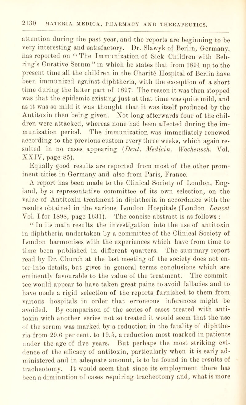 attention during the past year, and the reports are beginning to be very interesting and satisfactory. Dr. Slawyk of Berlin, Germany, has reported on “The Immunization of Sick Children with Beh¬ ring’s Curative Serum” in which lie states that from 1894 up to the present time all the children in the Charite Hospital of Berlin have been immunized against diphtheria, with the exception of a short time during the latter part of 1897. The reason it was then stopped was that the epidemic existing just at that time was quite mild, and as it was so mild it was thought that it was itself produced by the Antitoxin then being given. Not long afterwards four of the chil¬ dren were attacked, whereas none had been affected during the im¬ munization period. The immunization was immediately renewed according to the previous custom every three weeks, which again re¬ sulted in no cases appearing {Dent. Medicin. Wochensch. Vol. XXIV, page 85). Equally good results are reported from most of the other prom¬ inent cities in Germany and also from Paris, France. A report has been made to the Clinical Society of London, Eng¬ land, by a representative committee of its own selection, on the value of Antitoxin treatment in diphtheria in accordance with the results obtained in the various London Hospitals (London Lancet Vol. I for 1898, page 1631). The concise abstract is as follows : “ In its main results the investigation into the use of antitoxin in diphtheria undertaken by a committee of the Clinical Society of London harmonises with the experiences which have from time to time been published in different quarters. The summary report read by Dr. Church at the last meeting of the society does not en¬ ter into details, but gives in general terms conclusions which are eminently favourable to the value of the treatment. The commit¬ tee would appear to have taken great pains to avoid fallacies and to have made a rigid selection of the reports furnished to them from various hospitals in order that erroneous inferences might be avoided. By comparison of the series of cases treated with anti¬ toxin with another series not so treated it would seem that the use of the serum was marked by a reduction in the fatality of diphthe¬ ria from 29.6 percent, to 19.5, a reduction most marked inpatients under the age of five years. But perhaps the most striking evi¬ dence of the efficacy of antitoxin, particularly when it is early ad¬ ministered and in adequate amount, is to bo found in the results of tracheotomy. It would seem that since its employment there has been a diminution of cases requiring tracheotomy and, what is more