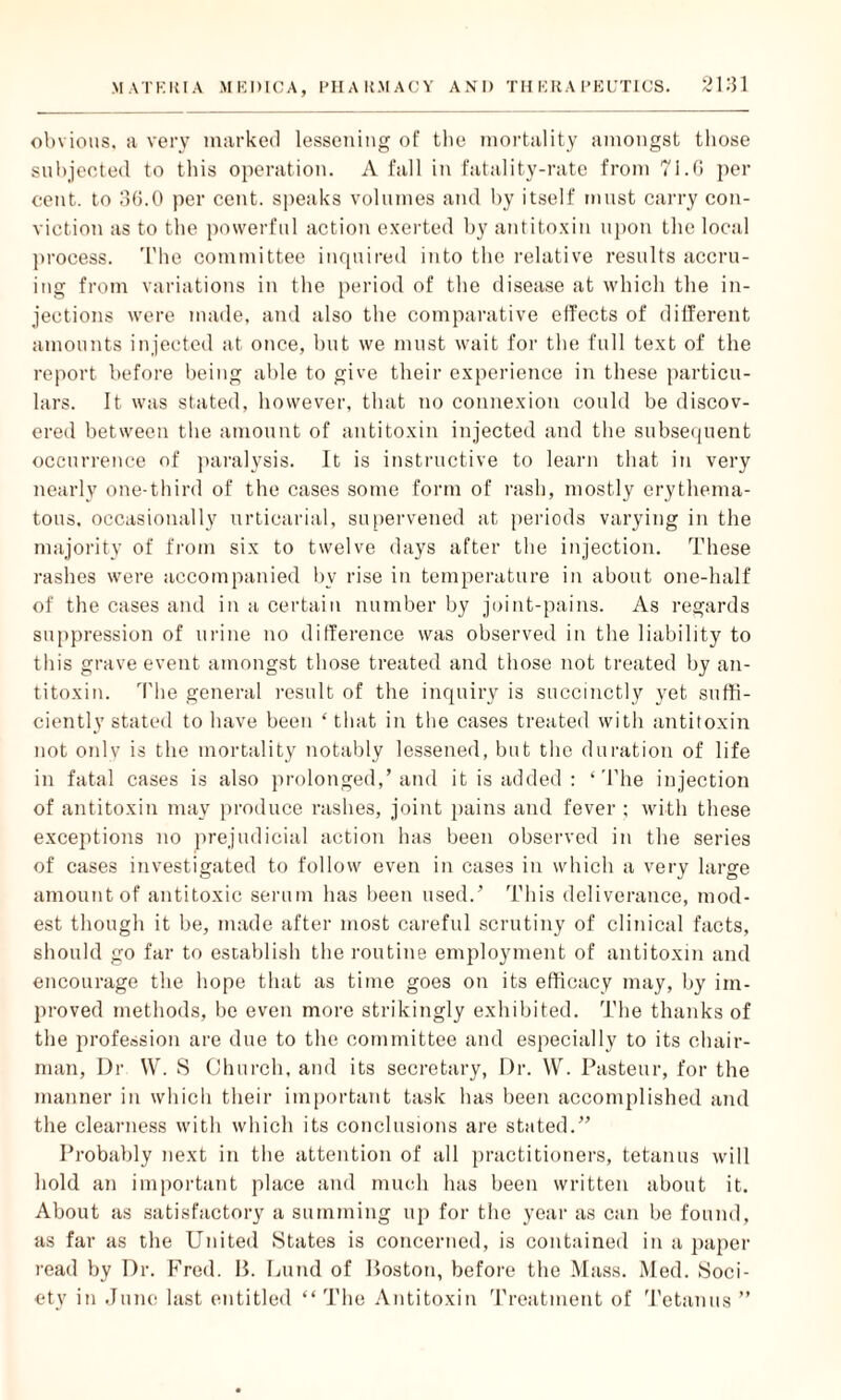 obvious, a very marked lessening of the mortality amongst those subjected to this operation. A fall in fatality-rate from 71.0 per cent, to 36.0 per cent, speaks volumes and by itself must carry con¬ viction as to the powerful action exerted by antitoxin upon the local process. The committee inquired into the relative results accru¬ ing from variations in the period of the disease at which the in¬ jections were made, and also the comparative effects of different amounts injected at once, but we must wait for the full text of the report before being able to give their experience in these particu¬ lars. It was stated, however, that no connexion could be discov¬ ered between the amount of antitoxin injected and the subsequent occurrence of paralysis. It is instructive to learn that in very nearly one-third of the cases some form of rash, mostly erythema¬ tous. occasionally urticarial, supervened at periods varying in the majority of from six to twelve days after the injection. These rashes were accompanied bv rise in temperature in about one-half of the cases and in a certain number by joint-pains. As regards suppression of urine no difference was observed in the liability to this grave event amongst those treated and those not treated by an¬ titoxin. The general result of the inquiry is succinctly yet suffi¬ ciently stated to have been ‘that in the cases treated with antitoxin not only is the mortality notably lessened, but the duration of life in fatal cases is also prolonged,’and it is added : ‘The injection of antitoxin may produce rashes, joint pains and fever ; with these exceptions no prejudicial action has been observed in the series of cases investigated to follow even in cases in which a very large amount of antitoxic serum has been used.’ This deliverance, mod¬ est though it be, made after most careful scrutiny of clinical facts, should go far to establish the routine employment of antitoxin and encourage the hope that as time goes on its efficacy may, by im¬ proved methods, be even more strikingly exhibited. The thanks of the profession are due to the committee and especially to its chair¬ man, Dr W. S Church, and its secretary, Dr. W. Pasteur, for the manner in which their important task has been accomplished and the clearness with which its conclusions are stated.” Probably next in the attention of all practitioners, tetanus will hold an important place and much has been written about it. About as satisfactory a summing up for the year as can be found, as far as the United States is concerned, is contained in a paper read by Dr. Fred. 15. Lund of Poston, before the Mass. Med. Soci¬ ety in June last entitled “ The Antitoxin Treatment of Tetanus ”