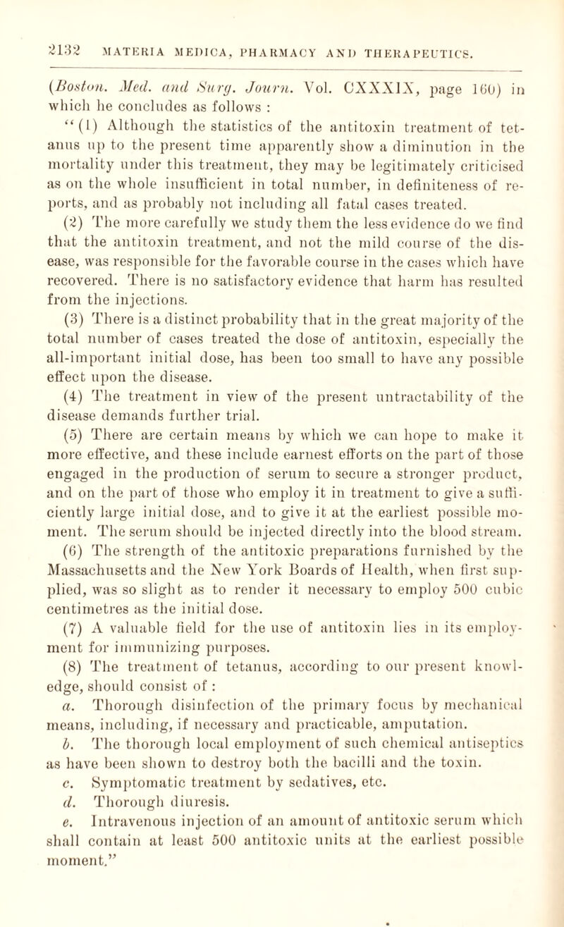 {Boston. Med. and Surg. Journ. Yol. CXXX1X, page 160) in which he concludes as follows : “(1) Although the statistics of the antitoxin treatment of tet¬ anus up to the present time apparently show a diminution in the mortality under this treatment, they may be legitimately criticised as on the whole insufficient in total number, in definiteness of re¬ ports, and as probably not including all fatal cases treated. (2) The more carefully we study them the less evidence do we find that the antitoxin treatment, and not the mild course of the dis¬ ease, was responsible for the favorable course in the cases which have recovered. There is no satisfactory evidence that harm has resulted from the injections. (3) There is a distinct probability that in the great majority of the total number of cases treated the dose of antitoxin, especially the all-important initial dose, has been too small to have any possible effect upon the disease. (4) The treatment in view of the present untractability of the disease demands further trial. (5) There are certain means by which we can hope to make it more effective, and these include earnest efforts on the part of those engaged in the production of serum to secure a stronger product, and on the part of those who employ it in treatment to give a suffi¬ ciently large initial dose, and to give it at the earliest possible mo¬ ment. The serum should be injected directly into the blood stream. (6) The strength of the antitoxic preparations furnished by the Massachusetts and the New York Boards of Health, when first sup¬ plied, was so slight as to render it necessary to employ 500 cubic centimetres as the initial dose. (7) A valuable field for the use of antitoxin lies in its employ¬ ment for immunizing purposes. (8) The treatment of tetanus, according to our present knowl¬ edge, should consist of : a. Thorough disinfection of the primary focus by mechanical means, including, if necessary and practicable, amputation. b. The thorough local employment of such chemical antiseptics as have been shown to destroy both the bacilli and the toxin. c. Symptomatic treatment by sedatives, etc. d. Thorough diuresis. e. Intravenous injection of an amount of antitoxic serum which shall contain at least 500 antitoxic units at the earliest possible moment.”