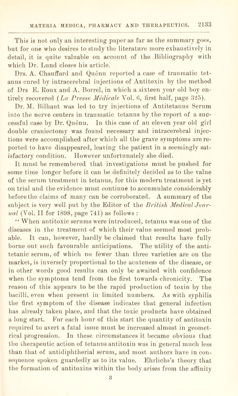 This is not only an interesting paper as far as the summary goes, bnt for one who desires to study the literature more exhaustively in detail, it is quite valuable on account of the Bibliography with which Dr. Lund closes his article. Drs. A. Chauffard and Qucnu reported a case of traumatic tet¬ anus cured by intracerebral injections of Antitoxin by the method of Drs E. Roux and A. Borrel, in which a sixteen year old boy en¬ tirely recovered {La Presse Medicals Vol. 6, first half, page 325). Dr. M. Bilhaut was led to try injections of Antitetanus Serum into the nerve centers in traumatic tetanus by the report of a suc¬ cessful case by Dr. Qucnu. In this case of an eleven year old girl double craniectomy was found necessary and intracerebral injec¬ tions were accomplished after which all the grave symptoms are re¬ ported to have disappeared, leaving the patient in a seemingly sat¬ isfactory condition. However unfortunately she died. It must be remembered that investigations must be pushed for some time longer before it can be definitely decided as to the value of the serum treatment in tetanus, for this modern treatment is yet on trial and the evidence must continue to accumulate considerably before the claims of many can be corroborated. A summary of the subject is very well put by the Editor of the British Medical Jour¬ nal (Vol. II for 1898, page 741) as follows : “ When antitoxic serums were introduced, tetanus was one of the diseases in the treatment of which their value seemed most prob¬ able. It can, however, hardly be claimed that results have fully borne out such favourable anticipations. The utility of the anti- tetanic serum, of which no fewer than three varieties are on the market, is inversely proportional to the acuteness of the disease, or in other words good results can only be awaited with confidence when the symptoms tend from the first towards chronicity. The reason of this appears to be the rapid production of toxin by the bacilli, even when present in limited numbers. As with syphilis the first symptom of the disease indicates that general infection has already taken place, and that the toxic products have obtained a long start. For each hour of this start the quantity of antitoxin required to avert a fatal issue must be increased almost in geomet¬ rical progression. In these circumstances it became obvious that the therapeutic action of tetanus antitoxin was in general much less than that of antidiphtherial serum, and most authors have in con¬ sequence spoken guardedly as to its value. Ehrlichs’s theory that the formation of antitoxins within the body arises from the affinity 3