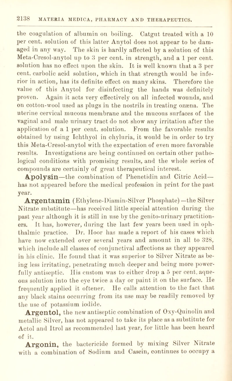 the coagulation of albumin on boiling. Catgut treated with a 10 per cent, solution of this latter Anytol does not appear to be dam¬ aged in any way. The skin is hardly affected by a solution of this Meta-Cresol-anytol up to 3 per cent, in strength, and a 1 per cent, solution has no effect upon the skin. It is well known that a 3 per cent, carbolic acid solution, which in that strength would be infe¬ rior in action, has its definite effect on many skins. Therefore the value of this Anytol for disinfecting the hands was definitely proven. Again it acts very effectively on all infected wounds, and on cotton-wool used as plugs in the nostrils in treating oziena. The uterine cervical mucous membrane and the mucous surfaces of the vaginal and male urinary tract do not show any irritation after the application of a 1 per cent, solution. From the favorable results obtained by using Ichthyol in chyluria, it would be in order to try this Meta-Cresol-anytol with the expectation of even more favorable results. Investigations are being continued on certain other patho¬ logical conditions with promising results, and the whole series of compounds are certainly of great therapeutical interest. Apolysin—the combination of Phenetidin and Citric Acid— has not appeared before the medical profession in print for the past year. Argentamin (Ethylene-Diamin-Silver Phosphate)—the Silver Nitrate substitute—has received little special attention during the past year although it is still in use by the genito-urinary practition¬ ers. It has, however, during the last few years been used in oph¬ thalmic practice. Dr. lloor has made a report of his cases which have now extended over several years and amount in all to 328, which include all classes of conjunctiva] affections as they appeared in his clinic, lie found that it was superior to Silver Nitrate as be¬ ing less irritating, penetrating much deeper and being more power¬ fully antiseptic. 11 is custom was to either drop a 5 per cent, aque¬ ous solution into the eye twice a day or paint it on the surface. He frequently applied it oftener. lie calls attention to the fact that any black stains occurring from its use may be readily removed by the use of potassium iodide. Argentol, the new antiseptic combination of Oxy-Quinolin and metallic Silver, has not appeared to take its place as a substitute for Actol and Itrol as recommended last year, for little has been heard of it. Argonin, the bactericide formed by mixing Silver Nitrate with a combination of Sodium and Casein, continues to occupy a