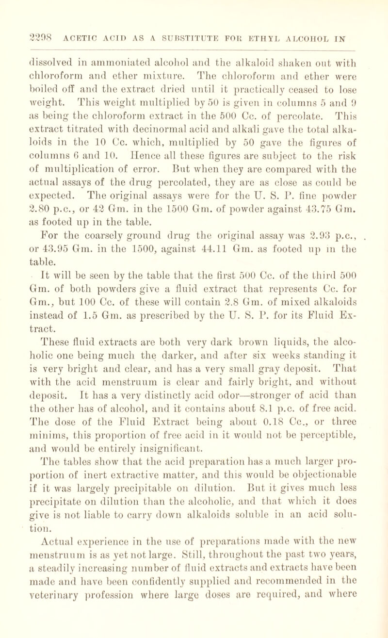 dissolved in ammoniated alcohol and the alkaloid shaken out with chloroform and ether mixture. The chloroform and ether were boiled off and the extract dried until it practically ceased to lose weight. This weight multiplied by 50 is given in columns 5 and 9 as being the chloroform extract in the 500 Cc. of percolate. This extract titrated with decinormal acid and alkali gave the total alka¬ loids in the 10 Cc. which, multiplied by 50 gave the figures of columns 6 and 10. Hence all these figures are subject to the risk of multiplication of error. But when they are compared with the actual assays of the drug percolated, they are as close as could he expected. The original assays were for the U. S. P. fine powder 2.80 p.c., or 42 Gm. in the 1500 Gm. of powder against 43.75 Gin. as footed up in the table. For the coarsely ground drug the original assay was 2.93 p.c., . or 43.95 Gm. in the 1500, against 44.11 Gm. as footed up in the table. It will be seen by the table that the first 500 Cc. of the third 500 Gm. of both powders give a fluid extract that represents Cc. for Gm., but 100 Cc. of these will contain 2.8 Gm. of mixed alkaloids instead of 1.5 Gm. as prescribed by the U. S. P. for its Fluid Ex¬ tract. These fluid extracts are both very dark brown liquids, the alco¬ holic one being much the darker, and after six weeks standing it is very bright and clear, and has a very small gray deposit. That with the acid menstruum is clear and fairly bright, and without deposit. It has a very distinctly acid odor—stronger of acid than the other has of alcohol, and it contains about 8.1 p.c. of free acid. The dose of the Fluid Extract being about 0.18 Cc., or three minims, this proportion of free acid in it would not be perceptible, and would be entirely insignificant. The tables show that the acid preparation has a much larger pro¬ portion of inert extractive matter, and this would be objectionable if it was largely precipitable on dilution. But it gives much less precipitate on dilution than the alcoholic, and that which it does give is not liable to carry down alkaloids soluble in an acid solu¬ tion. Actual experience in the use of preparations made with the new menstruum is as yet not large. Still, throughout the past two years, a steadily increasing number of fluid extracts and extracts have been made and have been confidently supplied and recommended in the veterinary profession where large doses are required, and where