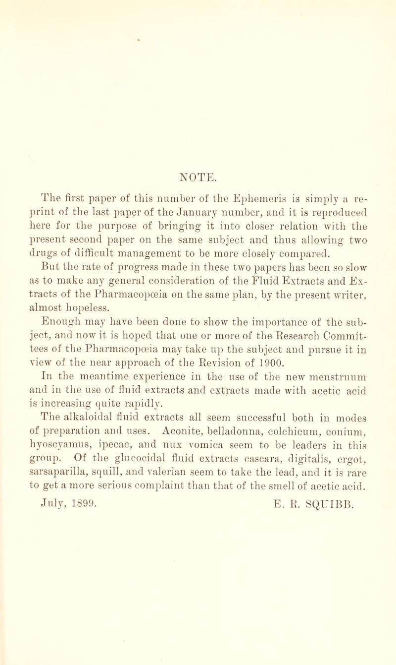NOTE. The first paper of this number of the Ephemeris is simply a re¬ print of the last paper of the January number, and it is reproduced here for the purpose of bringing it into closer relation with the present second paper on the same subject and thus allowing two drugs of difficult management to be more closely compared. But the rate of progress made in these two papers has been so slow as to make any general consideration of the Fluid Extracts and Ex¬ tracts of the Pharmacopoeia on the same plan, by the present writer, almost hopeless. Enough may have been done to show the importance of the sub¬ ject, and now it is hoped that one or more of the Research Commit¬ tees of the Pharmacopoeia may take up the subject and pursue it in view of the near approach of the Revision of 1900. In the meantime experience in the use of the new menstruum and in the use of fluid extracts and extracts made with acetic acid is increasing quite rapidly. The alkaloidal fluid extracts all seem successful both in modes of preparation and uses. Aconite, belladonna, colchicum, conium, hyoscyamus, ipecac, and mix vomica seem to be leaders in this group. Of the glucocidal fluid extracts cascara, digitalis, ergot, sarsaparilla, squill, and valerian seem to take the lead, and it is rare to get a more serious complaint than that of the smell of acetic acid. July, 1899. E. R. SQUIBB.
