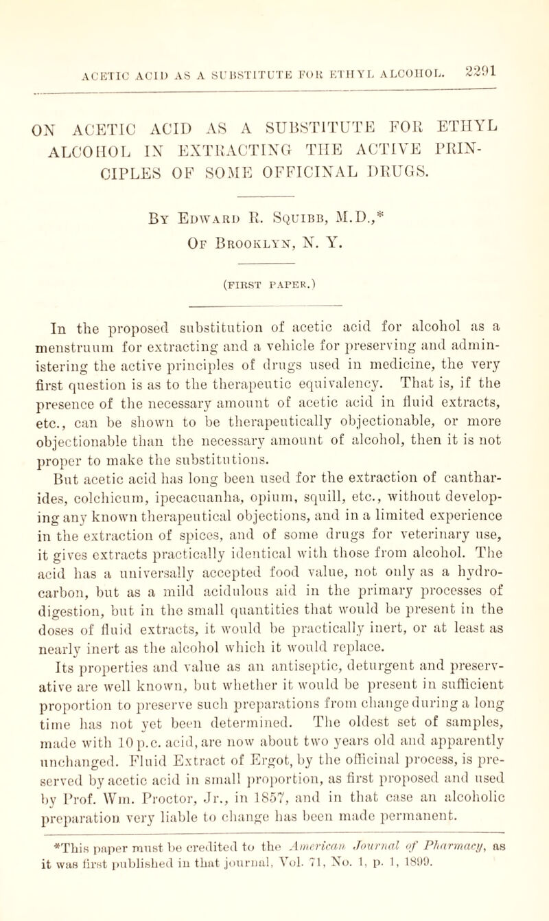 2291 ON ACETIC ALCOHOL ACID AS A SUBSTITUTE FOR IN EXTRACTING THE ACTIVE ETHYL PRIN¬ CIPLES OF SOME OFFICINAL DRUGS. By Edward R. Squibb, M.D.,* Of Brooklyn, N. Y. (first paper.) In the proposed substitution of noetic acid for alcohol as a menstruum for extracting and a vehicle for preserving and admin¬ istering the active principles of drugs used in medicine, the very first cpiestion is as to the therapeutic equivalency. That is, if the presence of the necessary amount of acetic acid in fluid extracts, etc., can be shown to he therapeutically objectionable, or more objectionable than the necessary amount of alcohol, then it is not proper to make the substitutions. But acetic acid has long been used for the extraction of canthar- ides, colchicum, ipecacuanha, opium, squill, etc., without develop¬ ing any known therapeutical objections, and in a limited experience in the extraction of spices, and of some drugs for veterinary use, it gives extracts practically identical with those from alcohol. The acid has a universally accepted food value, not only as a hydro¬ carbon, but as a mild acidulous aid in the primary processes of digestion, but in the small quantities that would be present in the doses of fluid extracts, it would be practically inert, or at least as nearly inert as the alcohol which it would replace. Its properties and value as an antiseptic, deturgent and preserv¬ ative are well known, but whether it would be present in sufficient proportion to preserve such preparations from change during a long time has not yet been determined. The oldest set of samples, made with lOp.c. acid, are now about two years old and apparently unchanged. Fluid Extract of Ergot, by the officinal process, is pre¬ served by acetic acid in small proportion, as first proposed and used by Prof. Wm. Proctor, Jr., in 1857, and in that case an alcoholic preparation very liable to change has been made permanent. *This paper must be credited to the American Journal of Pharmacy, as