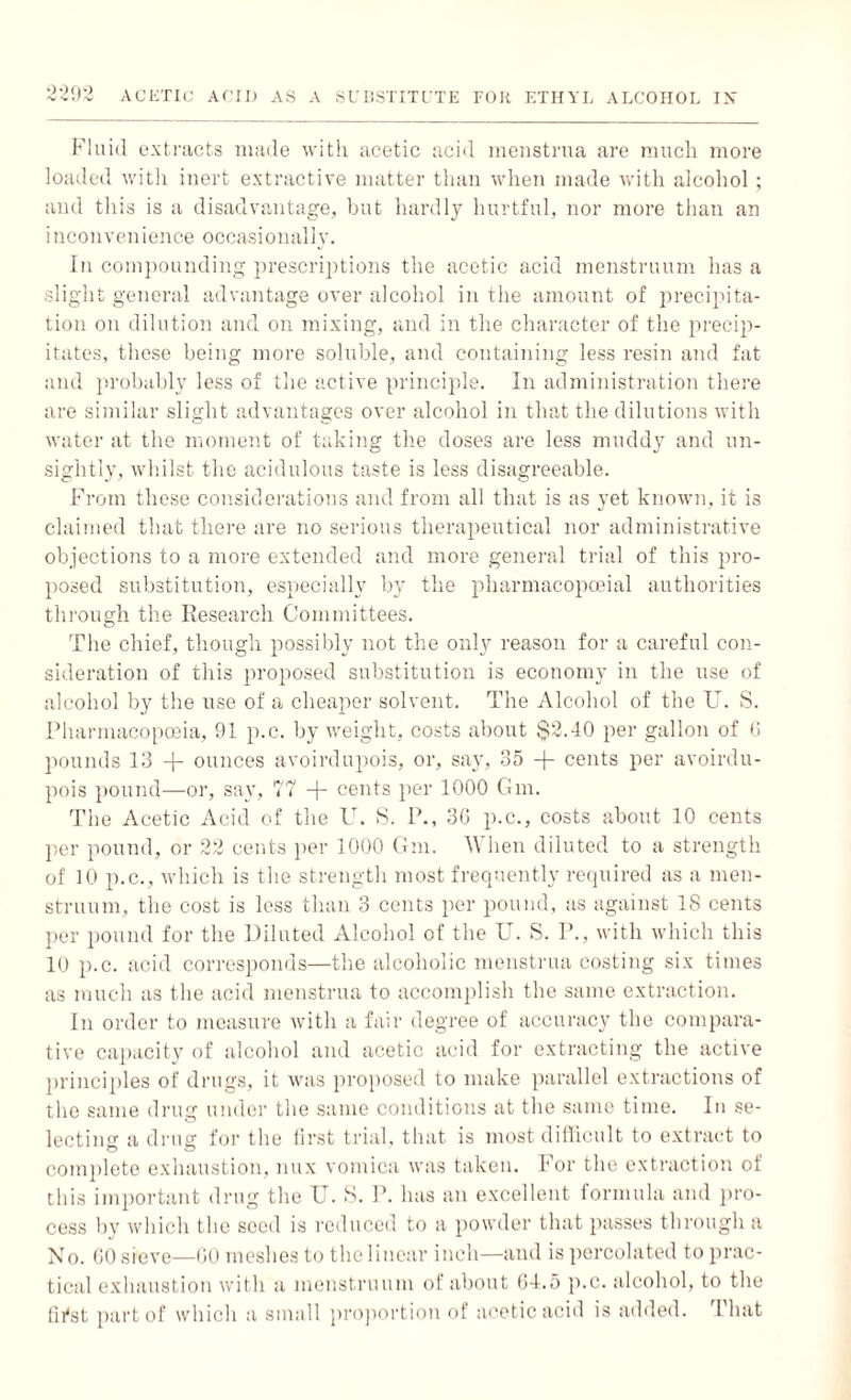 2-292 Fluid extracts made with acetic acid menstrua are much more loaded with inert extractive matter than when made with alcohol; and this is a disadvantage, but hardly hurtful, nor more than an inconvenience occasionally. In compounding prescriptions the acetic acid menstruum has a slight general advantage over alcohol in the amount of precipita¬ tion on dilution and on mixing, and in the character of the precip¬ itates, these being more soluble, and containing less resin and fat and probably less of the active principle. In administration there are similar slight advantages over alcohol in that the dilutions with water at the moment of taking the doses are less muddy and un¬ sightly, whilst the acidulous taste is less disagreeable. From these considerations and from all that is as yet known, it is claimed that there are no serious therapeutical nor administrative objections to a more extended and more general trial of this pro¬ posed substitution, especially by the pharmacopoeial authorities through the Research Committees. The chief, though possibly not the only reason for a careful con¬ sideration of this proposed substitution is economy in the use of alcohol by the use of a cheaper solvent. The Alcohol of the U. S. Pharmacopoeia, 91 p.c. by weight, costs about $2.40 per gallon of 6 pounds 13 -p ounces avoirdupois, or, say, 35 -f- cents per avoirdu¬ pois pound—or, say, 77 -j- cents per 1000 Gm. The Acetic Acid of the U. S. P., 3G p.c., costs about 10 cents per pound, or 22 cents per 1000 Gm. When diluted to a strength of 10 p.c., which is the strength most frequently required as a men¬ struum, the cost is less than 3 cents per pound, as against IS cents per pound for the Diluted Alcohol of the U. S. P., with which this 10 p.c. acid corresponds—the alcoholic menstrua costing six times as much as the acid menstrua to accomplish the same extraction. In order to measure with a fair degree of accuracy the compara¬ tive capacity of alcohol and acetic acid for extracting the active principles of drugs, it was proposed to make parallel extractions of the same drug under the same conditions at the same time. In se¬ lecting a drug for the first trial, that is most difficult to extract to complete exhaustion, mix vomica was taken. For the extraction of this important drug the U. S. P. has an excellent formula and pro¬ cess by which the seed is reduced to a powder that passes through a No. GO sieve—GO meshes to the linear inch—and is percolated to prac¬ tical exhaustion with a menstruum of about G4.5 p.c. alcohol, to the first part of which a small proportion of acetic acid is added. I1 hat