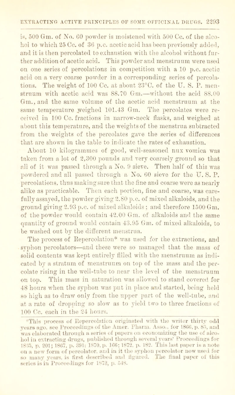 is, 500 Gm. of No. GO powder is moistened with 500 Cc. of the alco¬ hol to which 25 Cc. of 36 p.c. acetic acid lias been previously added, and it is then percolated to exhaustion with the alcohol without fur¬ ther addition of acetic acid. This powder and menstruum were used on one series of percolations in competition with a 10 p.c. acetic acid on a very coarse powder in a corresponding series of percola¬ tions. The weight of 100 Cc. at about 23°C. of the U. S. P. men¬ struum with acetic acid was 88.10 Gm.—without the acid 88.00 Gm., and the same volume of the acetic acid menstruum at the same temperature .weighed 101.43 Gm. The percolates were re¬ ceived in 100 Cc. fractions in narrow-neck flasks, and weighed at about this temperature, and the weights of the menstrua subtracted from the weights of the percolates gave the series of differences that are shown in the table to indicate the rates of exhaustion. About 10 kilogrammes of good, well-seasoned mix vomica was taken from a lot of 2,300 pounds and very coarsely ground so that all of it was passed through a No. 9 sieve. Then half of this was powdered and all passed through a No. 60 sieve for the U. S. P. percolations, thus making sure that the fine and coarse were as nearly alike as practicable. Then each portion, fine and coarse, was care¬ fully assayed, the powder giving 2,80 p.c. of mixed alkaloids, and the ground giving 2.93 p.c. of mixed alkaloids ; and therefore 1500 Gm. of the powder would contain 42.00 Gm. of alkaloids and the same quantity of ground would contain 43.95 Gm. of mixed alkaloids, to be washed out by the different menstrua. The process of Repercolation* was used for the extractions, and syphon percolators—and these were so managed that the mass of solid contents was kept entirely filled with the menstruum as indi¬ cated by a stratum of menstruum on top of the mass and the per¬ colate rising in the well-tube to near the level of the menstruum on top. This mass in saturation was allowed to stand covered for 48 hours when the syphon was put in place and started, being held so high as to draw only from the upper part of the well-tube, and at a rate of dropping so slow as to yield two to three fractions of 100 Co. each in the 24 hours. This process of Repercolation originated with the writer thirty odd years ago. see Proceedings of the Amer. Pharm. Asso.. for 1866, p. 85, and was elaborated through a series of papers on economizing the use of alco¬ hol in extracting drugs, published through several years’ Proceedings for 1845, p. 201; 1807, p. 391; 1870, p. 106; 1872, p. 182. This last paper is a note on a new form of percolator, and in it the syphon percolator now used for so many years, is first described and figured. The final paper of this series is in Proceedings for 1873, p. 548.