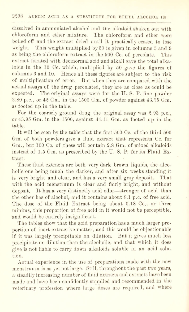 dissolved in ammoniated alcohol and fine alkaloid shaken ont with chloroform and ether mixture. The chloroform and ether were boiled off and the extract dried until it practically ceased to lose weight. This weight multiplied by 50 is given in columns 5 and 9 as being the chloroform extract in the 500 Cc. of percolate. This extract titrated with decinormal acid and alkali gave the total alka¬ loids in the 10 Cc. which, multiplied by 50 gave the figures of columns 6 and 10. Hence all these figures are subject to the risk of multiplication of error. But when they are compared with the actual assays of the drug percolated, they are as close as could be expected. The original assays were for the U. S. P. fine powder 2.80 p.c., or 42 6m. in the 1500 Gm. of powder against 43.75 Gm. as footed up in the table. For the coarsely ground drug the original assay was 2.93 p.c., or 43.95 Gm. in the 1500, against 44.11 Gm. as footed up in the table. It will be seen by the table that the first 500 Cc. of the third 500 Gm. of both powders give a fluid extract that represents Cc. for Gm., but 100 Cc. of these will contain 2.8 Gm. of mixed alkaloids instead of 1.5 Gm. as prescribed by the U. S. P. for its Fluid Ex¬ tract. These fluid extracts are both very dark brown liquids, the alco¬ holic one being much the darker, and after six weeks standing it is very bright and clear, and has a very small gray deposit. That with the acid menstruum is clear and fairly bright, and without deposit. It has a very distinctly acid odor—stronger of acid than the other has of alcohol, and it contains about 8.1 p.c. of free acid. The dose of the Fluid Extract being about 0.1S Cc., or three minims, this proportion of free acid in it would not be perceptible, and would be entirely insignificant. The tables show that the acid preparation has a much larger pro¬ portion of inert extractive matter, and this would be objectionable if it was largely precipitable on dilution. But it gives much less precipitate on dilution than the alcoholic, and that which it does give is not liable to carry down alkaloids soluble in an acid solu¬ tion. Actual experience in the use of preparations made with the new menstruum is as yet not large. Still, throughout the past two years, a steadily increasing number of fluid extracts and extracts have been made and have been confidently supplied and recommended in the veterinary profession vGiere large doses are required, and where