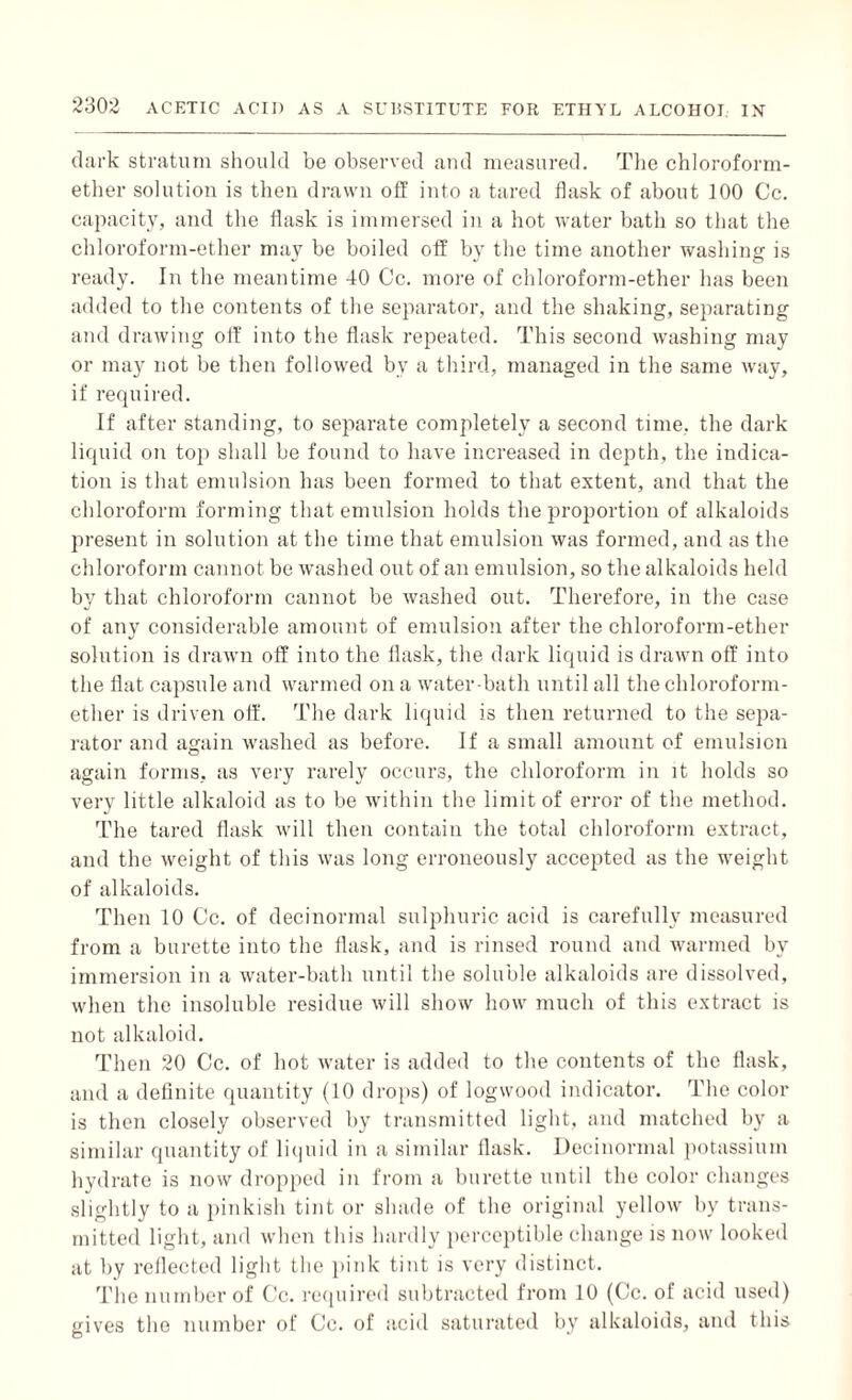 dark stratum should be observed and measured. The chloroform- ether solution is then drawn off into a tared flask of about 100 Cc. capacity, and the flask is immersed in a hot water bath so that the chloroform-ether may be boiled off by the time another washing is ready. In the meantime 40 Cc. more of chloroform-ether has been added to the contents of the separator, and the shaking, separating and drawing otf into the flask repeated. This second washing may¬ or may not be then followed by a third, managed in the same way, if required. If after standing, to separate completely a second time, the dark liquid on top shall be found to have increased in depth, the indica¬ tion is that emulsion has been formed to that extent, and that the chloroform forming that emulsion holds the proportion of alkaloids present in solution at the time that emulsion was formed, and as the chloroform cannot be washed out of an emulsion, so the alkaloids held by that chloroform cannot be washed out. Therefore, in the case of any considerable amount of emulsion after the chloroform-ether solution is drawn off into the flask, the dark liquid is drawn off into the flat capsule and warmed on a water-bath until all the chloroform- ether is driven off. The dark liquid is then returned to the sepa¬ rator and again washed as before. If a small amount of emulsion again forms, as very rarely occurs, the chloroform in it holds so very little alkaloid as to be within the limit of error of the method. The tared flask will then contain the total chloroform extract, and the weight of this was long erroneously accepted as the weight of alkaloids. Then 10 Cc. of decinormal sulphuric acid is carefully measured from a burette into the flask, and is rinsed round and warmed by immersion in a water-bath until the soluble alkaloids are dissolved, when the insoluble residue will show how much of this extract is not alkaloid. Then 20 Cc. of hot water is added to the contents of the flask, and a definite quantity (10 drops) of logwood indicator. The color is then closely observed by transmitted light, and matched by a similar quantity of liquid in a similar flask. Decinormal potassium hydrate is now dropped in from a burette until the color changes slightly to a pinkish tint or shade of the original yellow by trans¬ mitted light, and when this hardly perceptible change is now looked at by reflected light the pink tint is very distinct. The number of Cc. required subtracted from 10 (Cc. of acid used) gives the number of Cc. of acid saturated by alkaloids, and this