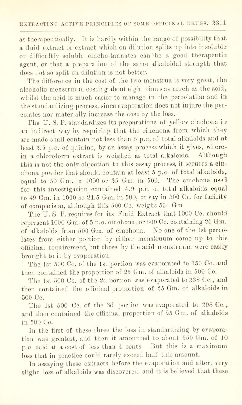 ns therapeutically. It is hardly within the range of possibility that a fluid extract or extract which on dilution splits up into insoluble or difficultly soluble cincho-tannates can be a good therapeutic agent, or that a preparation of the same alkaloidal strength that does not so split on dilution is not better. The difference in the cost of the two menstrua is very great, the alcoholic menstruum costing about eight times as much as the acid, whilst the acid is much easier to manage in the percolation and in the standardizing process, since evaporation does not injure the per¬ colates nor materially increase the cost by the loss. The U. S. P. standardizes its preparations of yellow cinchona in an indirect way by requiring that the cinchona from which they are made shall contain not less than 5 p.c.of total alkaloids and at. least 2.5 p.c. of quinine, by an assay process which it gives, where¬ in a chloroform extract is weighed as total alkaloids. Although this is not the only objection to this assay process, it secures a cin¬ chona powder that should contain at least 5 p.c. of total alkaloids, equal to 50 Gm. in 1000 or 25 6m. in 500. The cinchona used for this investigation contained 4.9 p.c. of total alkaloids equal to 49 Gm. in 1000 or 24.5 Gm. in 500, or say in 500 Cc. for facility of comparison, although this 500 Cc. weighs 534 Gm The U. S. P. requires for its Fluid Extract that 1000 Cc. should represent 1000 Gm. of 5 p.c. cinchona, or 500 Cc. containing 25 Gm. of alkaloids from 500 Gm. of cinchona. No one of the 1st perco¬ lates from either portion by either menstruum come up to this officinal requirement, but those by the acid menstruum were easily brought to it by evaporation. The 1st 500 Cc. of the 1st portion was evaporated to 150 Cc. and then contained the proportion of 25 Gm. of alkaloids in 500 Cc. The 1st 500 Cc. of the 2d portion was evaporated to 238 Cc., and then contained the officinal proportion of 25 Gm. of alkaloids in 500 Cc. The 1st 500 Cc. of the 3d portion was evaporated to 298 Cc., and then contained the officinal proportion of 25 Gm. of alkaloids in 500 Cc. In the first of these three the loss in standardizing by evapora¬ tion was greatest, and then it amounted to about 350 Gm. of 10 p.c. acid at a cost of less than 4 cents. But this is a maximum loss that in practice could rarely exceed half this amount. In assaying these extracts before the evaporation and after, very slight loss of alkaloids was discovered, and it is believed that these