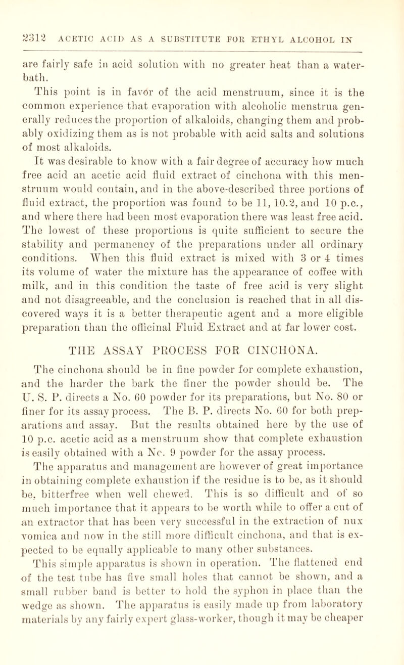 are fairly safe in acid solution with no greater heat than a water- bath. This point is in favor of the acid menstruum, since it is the common experience that evaporation with alcoholic menstrua gen¬ erally reduces the proportion of alkaloids, changing them and prob¬ ably oxidizing them as is not probable with acid salts and solutions of most alkaloids. It was desirable to know with a fair degree of accuracy how much free acid an acetic acid fluid extract of cinchona with this men¬ struum would contain, and in the above-described three portions of fluid extract, the proportion was found to be 11, 10.2, and 10 p.c., and where there had been most evaporation there was least free acid. The lowest of these proportions is quite sufficient to secure the stability and permanency of the preparations under all ordinary conditions. When this fluid extract is mixed with 3 or 4 times its volume of water the mixture has the appearance of coffee with milk, and in this condition the taste of free acid is very slight and not disagreeable, and the conclusion is reached that in all dis¬ covered ways it is a better therapeutic agent and a more eligible preparation than the officinal Fluid Extract and at far lower cost. THE ASSAY PROCESS FOR CINCHONA. The cinchona should be in fine powder for complete exhaustion, and the harder the bark the finer the powder should be. The U. S. P. directs a No. GO powder for its preparations, but No. 80 or finer for its assay process. The B. P. directs No. GO for both prep¬ arations and assay. But the results obtained here by the use of 10 p.c. acetic acid as a menstruum show that complete exhaustion is easily obtained with a No. 9 powder for the assay process. The apparatus and management are however of great importance in obtaining complete exhaustion if the residue is to be, as it should be, bitterfree when well chewed. This is so difficult and of so much importance that it appears to be worth while to offer a cut of an extractor that has been very successful in the extraction of mix vomica and now in the still more difficult cinchona, and that is ex¬ pected to be equally applicable to many other substances. This simple apparatus is shown in operation. The flattened end of the test tube has five small holes that cannot be shown, and a small rubber band is better to hold the syphon in place than the wedge as shown. The apparatus is easily made up from laboratory materials by any fairly expert glass-worker, though it may be cheaper