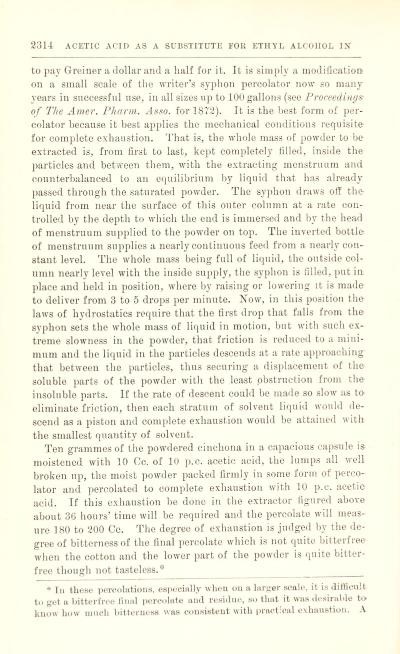 to pay Greiner a dollar and a half for it. It is simply a modification on a small scale of the writer’s syphon percolator now so many years in successful use, in all sizes up to 100 gallons (see Proceedings of The Amer. Pharm. Asso. for 1872). It is the best form of per¬ colator because it best applies the mechanical conditions requisite for complete exhaustion. That is, the whole mass of powder to be extracted is, from first to last, kept completely filled, inside the particles and between them, with the extracting menstruum and counterbalanced to an equilibrium by liquid that has already passed through the saturated powder. The syphon draws off the- liquid from near the surface of this outer column at a rate con¬ trolled by the depth to which the end is immersed and by the head of menstruum supplied to the powder on top. The inverted bottle- of menstruum supplies a nearly continuous feed from a nearly con¬ stant level. The whole mass being full of liquid, the outside col¬ umn nearly level with the inside supply, the syphon is filled, put in place and held in position, where by raising or lowering it is made to deliver from 3 to 5 drops per minute. Now, in this position the laws of hydrostatics require that the first drop that falls from the- syphon sets the whole mass of liquid in motion, but with such ex¬ treme slowness in the powder, that friction is reduced to a mini¬ mum and the liquid in the particles descends at a rate approaching that between the particles, thus securing a displacement of the soluble parts of the powder with the least obstruction from the insoluble parts. If the rate of descent could be made so slow as to eliminate friction, then each stratum of solvent liquid would de¬ scend as a piston and complete exhaustion would be attained with the smallest quantity of solvent. Ten grammes of the powdered cinchona in a capacious capsule is- moistened with 10 Cc. of 10 p.c. acetic acid, the lumps all well broken up, the moist powder packed firmly in some form of perco¬ lator and percolated to complete exhaustion with 10 p.c. acetic acid. If this exhaustion be done in the extractor figured above about 30 hours’ time will be required and the percolate will meas¬ ure 180 to 200 Cc. The degree of exhaustion is judged by the de¬ gree of bitterness of the final percolate which is not quite bitteiliee when the cotton and the lower part of the powder is quite bitter- free though not tasteless.* * In these percolations, especially when on a larger scale, it is difficult to get a bitterfree final percolate and residue, so that it was desirable to know how much bitterness was consistent with practical exhaustion. A
