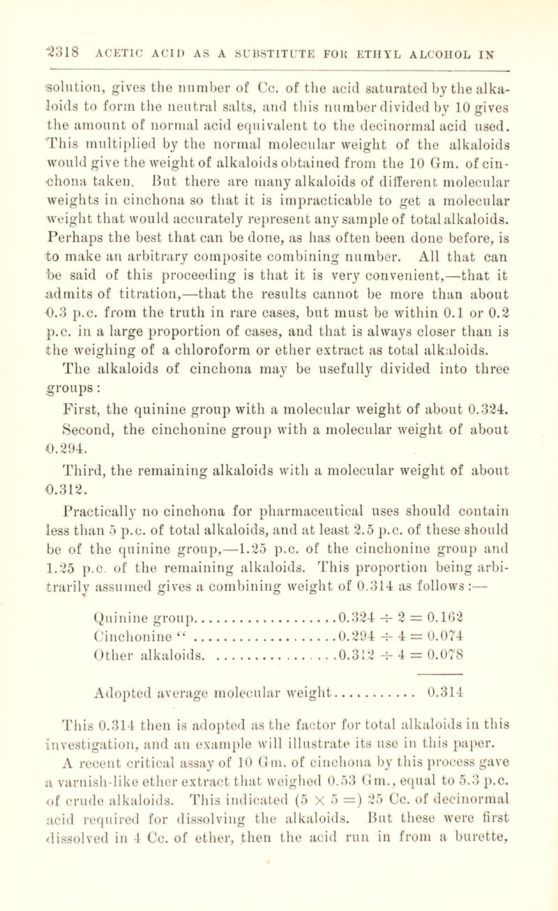 solution, gives the number of Cc. of the acid saturated by the alka¬ loids to form the neutral salts, and this number divided by 10 gives the amount of normal acid equivalent to the decinormal acid used. This multiplied hy the normal molecular weight of the alkaloids would give the weight of alkaloids obtained from the 10 Gin, of cin¬ chona taken. But there are many alkaloids of different molecular weights in cinchona so that it is impracticable to get a molecular weight that would accurately represent any sample of total alkaloids. Perhaps the best that can be done, as has often been done before, is to make an arbitrary composite combining number. All that can be said of this proceeding is that it is very convenient,—that it .admits of titration,—that the results cannot be more than about 0.3 p.c. from the truth in rare cases, but must be within 0.1 or 0.2 p.c. in a large proportion of cases, and that is always closer than is the weighing of a chloroform or ether extract as total alkaloids. The alkaloids of cinchona may be usefully divided into three groups: First, the quinine group with a molecular weight of about 0.324. Second, the cinchonine group with a molecular weight of about 0.294. Third, the remaining alkaloids with a molecular weight of about 0.312. Practically no cinchona for pharmaceutical uses should contain less than 5 p.c. of total alkaloids, and at least 2.5 p.c. of these should be of the quinine group,—1.25 p.c. of the cinchonine group and 1.25 p.c. of the remaining alkaloids. This proportion being arbi¬ trarily assumed gives a combining weight of 0.314 as follows :— Quinine group.0.324 -j- 2 = 0.1G2 Cinchonine “.0.294 -4- 4 = 0.074 Other alkaloids.0.312 -t- 4 = 0.078 Adopted average molecular weight. 0.314 This 0.314 then is adopted as the factor for total alkaloids in this investigation, and an example will illustrate its use in this paper. A recent critical assay of 10 (1 in. of cinchona by this process gave a varnisli-like ether extract that weighed 0.53 Gm., equal to 5.3 p.c. of crude alkaloids. This indicated (5 X 5 =) 25 Cc. of decinormal acid required for dissolving the alkaloids. But these were first