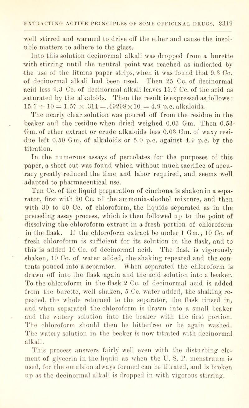 well stirred and warmed to drive off the ether and cause the insol¬ uble matters to adhere to the glass. Into this solution decinormal alkali was dropped from a burette with stirring until the neutral point was reached as indicated by the use of the litmus paper strips, when it was found that 9.3 Cc. •of decinormal alkali had been used. Then 25 Cc. of decinormal acid less 9.3 Cc. of decinormal alkali leaves 15.7 Cc. of the acid as saturated by the alkaloids. Then the result is expressed as follows : 15.7 -r- 10 = 1.57 X .314 =.49298X10 = 4.9 p.c. alkaloids. The nearly clear solution was poured off from the residue in the beaker and the residue when dried weighed 0.03 Gm. Then 0.53- dm. of ether extract or crude alkaloids less 0.03 Gin. of waxy resi¬ due left 0.50 Gm. of alkaloids or 5.0 p.c. against 4.9 p.c. by the titration. In the numerous assays of percolates for the purposes of this paper, a short cut was found which without much sacrifice of accu¬ racy greatly reduced the time and labor required, and seems well adapted to pharmaceutical use. Ten Cc. of the liquid preparation of cinchona is shaken in a sepa¬ rator, first Avith 20 Cc. of the ammonia-alcohol mixture, and then with 30 to 40 Cc. of chloroform, the liquids separated as in the preceding assay process, which is then followed up to the point of dissolving the chloroform extract in a fresh portion of chloroform in the flask. If the chloroform extract be under 1 Gm., 10 Cc. of fresh chloroform is sufficient for its solution in the flask, and to this is added 10 Cc. of decinormal acid. The flask is vigorously shaken, 10 Cc. of water added, the shaking repeated and the con¬ tents poured into a separator. When separated the chloroform is drawn off into the flask again and the acid solution into a beaker. To the chloroform in the flask 2 Cc. of decinormal acid is added from the burette, well shaken, 5 Cc. water added, the shaking re¬ peated, the Avhole returned to the separator, the flask rinsed in, and Avhen separated the chloroform is drawn into a small beaker and the watery solution into the beaker with the first portion. The chloroform should then be bitterfree or be again washed. The Avatery solution in the beaker is now titrated with decinormal alkali. This process answers fairly well even with the disturbing ele¬ ment of glycerin in the liquid as when the IT. S. P. menstruum is used, for the emulsion always formed can be titrated, and is broken up as the decinormal alkali is dropped in with vigorous stirring.