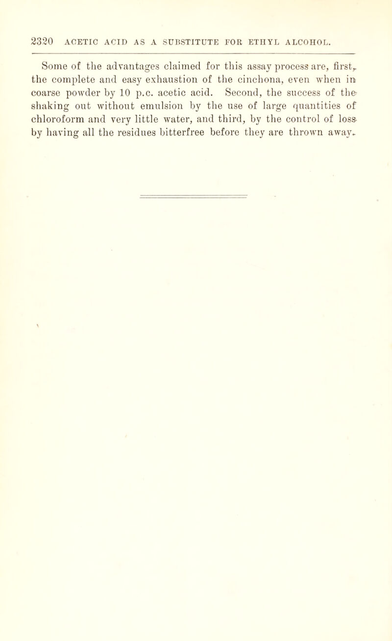 Some of the advantages claimed for this assay process are, first,, the complete and easy exhaustion of the cinchona, even when in coarse powder by 10 p.c. acetic acid. Second, the success of the- shaking out without emulsion by the use of large quantities of chloroform and very little water, and third, by the control of loss- by having all the residues bitterfree before they are thrown away.