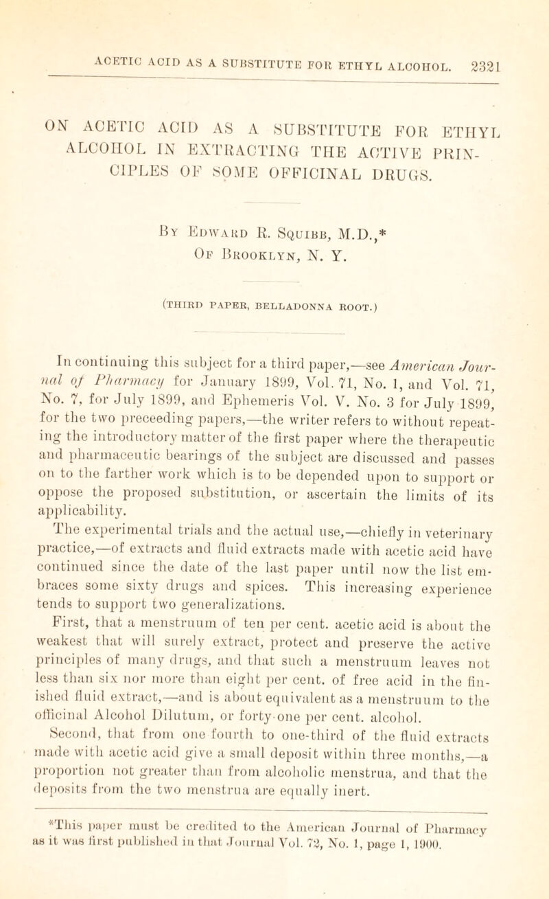ON ACETIC ACID AS A SUBSTITUTE FOR ETHYL ALCOHOL IN C1PLES EXTRACTING THE ACTIVE PRIN- OF SOME OFFICINAL DRUGS. By Edward R. Squibb, M.D.,* Of Brooklyn, N. Y. (third paper, belladonna root.) In continuing this subject for a third paper,—see American Jour¬ nal of Pharmacy for January 1899, Vol. 71, No. 1, and Vol. 71, No. 7, for July 1899, and Ephemeris Vol. V. No. 3 for July 1899, for the two preceeding papers,—the writer refers to without repeat¬ ing the introductory matter of the first paper where the therapeutic and pharmaceutic bearings of the subject are discussed and passes on to the farther work which is to be depended upon to support or oppose the proposed substitution, or ascertain the limits of its applicability. I he expei imental trials and the actual use,—chiefly m veterinary piactice, of extlacts and fluid extracts made with acetic acid have continued since the date of the last paper until now the list em¬ braces some sixty drugs and spices. This increasing experience tends to support two generalizations. First, that a menstruum of ten per cent, acetic acid is about the weakest that will surely extract, protect and preserve the active principles of many drugs, and that such a menstruum leaves not less than six nor more than eight per cent, of free acid in the fin¬ ished fluid extract,—and is about equivalent as a menstruum to the officinal Alcohol Dilutum, or forty one per cent, alcohol. Second, that from one fourth to one-third of the fluid extracts made with acetic acid give a small deposit within three months,—a proportion not greater than from alcoholic menstrua, and that the deposits from the two menstrua are equally inert. *This paper must he credited to the American Journal of Pharmacy as it was first published iu that Journal Vol. 72, No. 1, page 1, 1900.