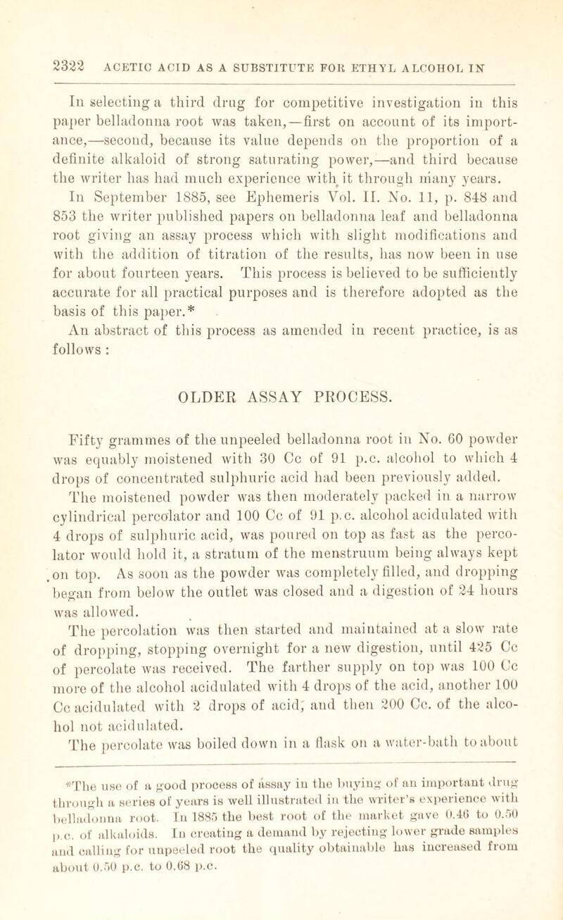 In selecting a third drug for competitive investigation in this paper belladonna root was taken,—first on account of its import¬ ance,—second, because its value depends on the proportion of a definite alkaloid of strong saturating power,—and third because the writer has had much experience with it through many years. In September 1S85, see Ephemeris Vol. II. No. 11, p. 848 and 853 the writer published papers on belladonna leaf and belladonna root giving an assay process which with slight modifications and with the addition of titration of the results, has now been in use for about fourteen years. This process is believed to be sufficiently accurate for all practical purposes and is therefore adopted as the basis of this paper.* An abstract of this process as amended in recent practice, is as follows : OLDER ASSAY PROCESS. Fifty grammes of the unpeeled belladonna root in No. GO powder was equably moistened with 30 Cc of 91 p.c. alcohol to which 4 drops of concentrated sulphuric acid had been previously added. The moistened powder was then moderately packed in a narrow cylindrical percolator and 100 Cc of 91 p.c. alcohol acidulated with 4 drops of sulphuric acid, was poured on top as fast as the perco¬ lator would hold it, a stratum of the menstruum being always kept .on top. As soon as the powder was completely filled, and dropping began from below the outlet was closed and a digestion of 24 hours was allowed. The percolation was then started and maintained at a slow rate of dropping, stopping overnight for a new digestion, until 425 Cc of percolate was received. The farther supply on top was 100 Cc more of the alcohol acidulated with 4 drops of the acid, another 100 Cc acidulated with 2 drops of acid; and then 200 Cc. of the alco¬ hol not acidulated. The percolate was boiled down in a flask on a water-bath to about *The use of a good process of assay iu the buying of an important drug through a series of years is well illustrated in the writer’s experience with belladonna root. In 1885 the best root of the market gave 0.46 to 0.50 p.c. of alkaloids. In creating a demand by rejecting lower grade samples and calling for unpeeled root the quality obtainable has increased from about 0.50 p.c. to 0.08 p.c.