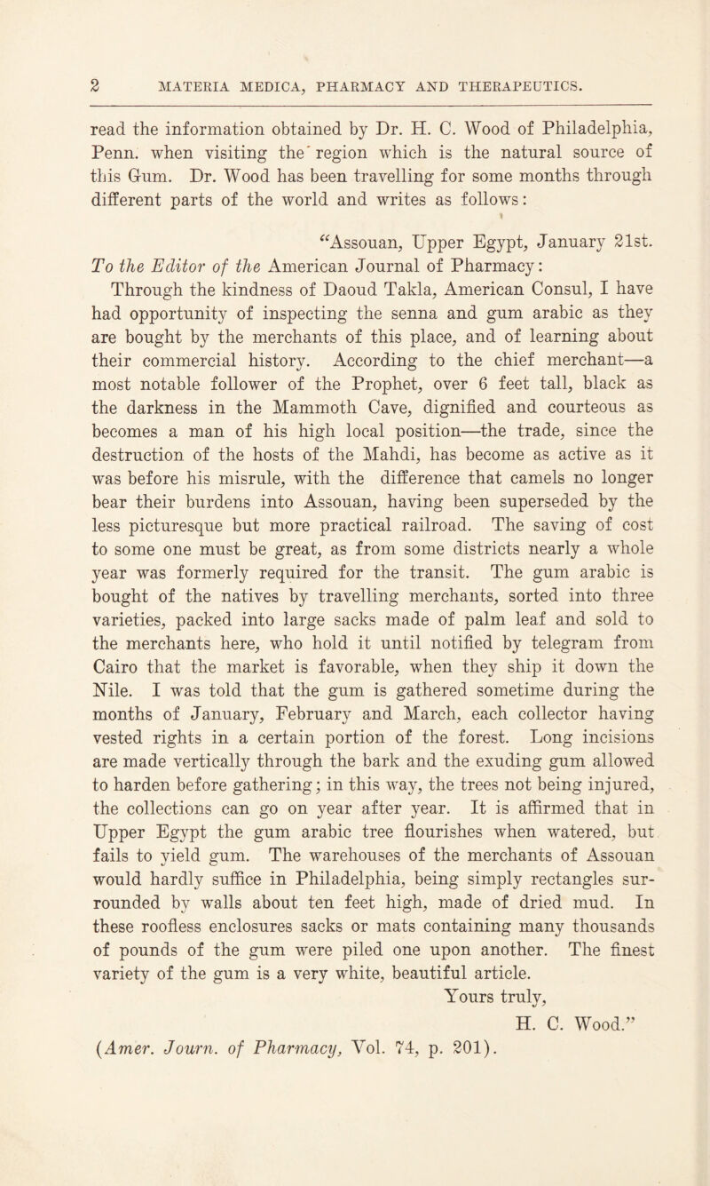 read the information obtained by Dr. H. C. Wood of Philadelphia, Penn, when visiting the' region which is the natural source of this G-um. Dr. Wood has been travelling for some months through different parts of the world and writes as follows: 1 “Assouan, Upper Egypt, January 21st. To the Editor of the American Journal of Pharmacy: Through the kindness of Daoud Takla, American Consul, I have had opportunity of inspecting the senna and gum arabic as they are bought by the merchants of this place, and of learning about their commercial history. According to the chief merchant—a most notable follower of the Prophet, over 6 feet tall, black as the darkness in the Mammoth Cave, dignified and courteous as becomes a man of his high local position—the trade, since the destruction of the hosts of the Mahdi, has become as active as it was before his misrule, with the difference that camels no longer bear their burdens into Assouan, having been superseded by the less picturesque but more practical railroad. The saving of cost to some one must be great, as from some districts nearly a whole year was formerly required for the transit. The gum arabic is bought of the natives by travelling merchants, sorted into three varieties, packed into large sacks made of palm leaf and sold to the merchants here, who hold it until notified by telegram from Cairo that the market is favorable, when they ship it down the Nile. I was told that the gum is gathered sometime during the months of January, February and March, each collector having vested rights in a certain portion of the forest. Long incisions are made vertically through the bark and the exuding gum allowed to harden before gathering; in this way, the trees not being injured, the collections can go on year after year. It is affirmed that in Upper Egypt the gum arabic tree flourishes when watered, but fails to yield gum. The warehouses of the merchants of Assouan would hardly suffice in Philadelphia, being simply rectangles sur¬ rounded by walls about ten feet high, made of dried mud. In these roofless enclosures sacks or mats containing many thousands of pounds of the gum were piled one upon another. The finest variety of the gum is a very white, beautiful article. Amours truly, H. C. Wood/’ (Amer. Journ. of Pharmacy, Yol. 74, p. 201).