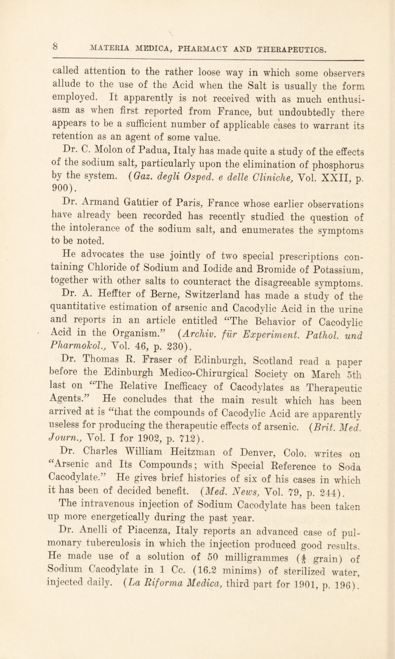 called attention to the rather loose way in which some observers allude to the use of the Acid when the Salt is usually the form employed. It apparently is not received with as much enthusi¬ asm as when first reported from France, but undoubtedly there appears to be a sufficient number of applicable cases to warrant its retention as an agent of some value. Dr. C. Molon of Padua, Italy has made quite a study of the effects of the sodium salt, particularly upon the elimination of phosphorus by the system. (Gaz. degli Osped. e delle Cliniche, Yol. XXII, p. 900). Dr. Armand Gatitier of Paris, France whose earlier observations have already been recorded has recently studied the question of the intolerance of the sodium salt, and enumerates the symptoms to be noted. He advocates the use jointly of two special prescriptions con¬ taining Chloride of Sodium and Iodide and Bromide of Potassium, together with other salts to counteract the disagreeable symptoms. Dr. A. Heffter of Berne, Switzerland has made a study of the quantitative estimation of arsenic and Cacodylic Acid in the urine and reports in an article entitled “The Behavior of Cacodylic Acid in the Organism/' (.Archiv. fur Experiment. Pathol, und PharmolcolYol. 46, p. 230). Dr. Thomas R. Fraser of Edinburgh, Scotland read a paper before the Edinburgh Medico-Chirurgical Society on March 5th last on The Relative Inefficacy of Cacodylates as Therapeutic Agents. He concludes that the main result which has been ai rived at is that the compounds of Cacodylic Acid are apparentlv useless for producing the therapeutic effects of arsenic. (Brit. Med. Journ., Yol. I for 1902, p. 712). Dr. Charles William Heitzman of Denver, Colo, writes on “Arsenic and Its Compounds; with Special Reference to Soda Cacodylate. He gives brief histories of six of his cases in which it has been of decided benefit. (Med. News, Yol. 79, p. 244). The intravenous injection of Sodium Cacodylate has been taken up more energetically during the past year. Dr. Anelli of Piacenza, Italy reports an advanced case of pul¬ monary tuberculosis in which the injection produced good results. He made use of a solution of 50 milligrammes (£ grain) of Sodium Cacodylate in 1 Cc. (16.2 minims) of sterilized water, injected daily. (La Riforma Medica, third part for 1901, p. 196).
