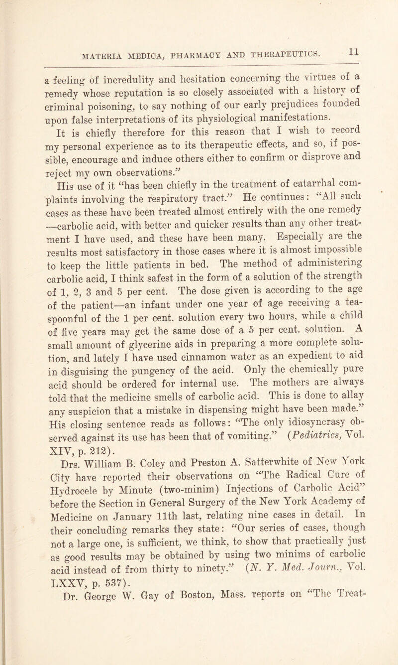 a feeling of incredulity and hesitation concerning the virtues of a remedy whose reputation is so closely associated with a history of criminal poisoning, to say nothing of our early prejudices founded upon false interpretations of its physiological manifestations. It is chiefly therefore for this reason that I wish to record my personal experience as to its therapeutic effects, and so, if pos¬ sible, encourage and induce others either to confirm or disprove and reject my own observations.” His use of it “has been chiefly in the treatment of catarrhal com¬ plaints involving the respiratory tract.” He continues: All such cases as these have been treated almost entirely with the one remedy -—carbolic acid, with better and quicker results than any other treat¬ ment I have used, and these have been many. Especially are the results most satisfactory in those cases where it is almost impossible to keep the little patients in bed. The method of administering carbolic acid, I think safest in the form of a solution of the strength of 1, 2, 3 and 5 per cent. The dose given is according to the age of the patient—an infant under one year of age receiving a tea- spoonful of the 1 per cent, solution every two hours, while a child of five years may get the same dose of a 5 per cent, solution. A small amount of glycerine aids in preparing a more complete solu¬ tion, and lately I have used cinnamon water as an expedient to aid in disguising the pungency of the acid. Only the chemically pure acid should be ordered for internal use. The mothers are always told that the medicine smells of carbolic acid. This is done to allay any suspicion that a mistake in dispensing might have been made.” His closing sentence reads as follows: “The only idiosyncrasy ob¬ served against its use has been that of vomiting.” (Pediatrics, Vol. XIV, p. 212). Drs. William B. Coley and Preston A. Satterwhite of Xew York City have reported their observations on “The Radical Cure of Hydrocele by Minute (two-minim) Injections of Carbolic Acid” before the Section in General Surgery of the Xew York Academy of Medicine on January 11th last, relating nine cases in detail. In their concluding remarks they state: “Our series of cases, though not a large one, is sufficient, we think, to show that practically just as good results may be obtained by using two minims of carbolic acid instead of from thirty to ninety.” (N. Y. Med. Journ., Yol. LXXY, p. 537). Dr. George W. Gay of Boston, Mass, reports on “The Treat-