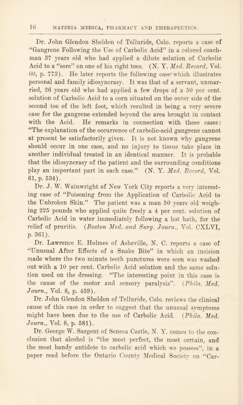 Dr. John Glendon Sheldon of Telluride, Colo, reports a case of “Gangrene Following the Use of Carbolic Acid” in a colored coach¬ man 37 years old who had applied a dilute solution of Carbolic Acid to a “sore” on one of his right toes. (Y. Y. Med. Record, Vol. GO, p. 773). He later reports the following case1 which illustrates personal and family idiosyncrasy. It was that of a servant, unmar¬ ried, 26 years old who had applied a few drops of a 50 per cent, solution of Carbolic Acid to a corn situated on the outer side of the second toe of the left foot, which resulted in being a very severe case for the gangrene extended beyond the area brought in contact with the Acid. He remarks in connection with these cases: “The explanation of the occurrence of carbolic-acid gangrene cannot at present be satisfactorily given. It is not known why gangrene should occur in one case, and no injury to tissue take place in another individual treated in an identical manner. It is probable that the idiosyncrasy of the patient and the surrounding conditions play an important part in each case.” (Y. Y. Med. Record, Yol. 61, p. 534). Dr. J. W. Wainwright of Yew York City reports a very interest¬ ing case of “Poisoning from the Application of Carbolic Acid to the Unbroken Skin.” The patient was a man 50 years old weigh¬ ing 225 pounds who applied quite freely a 4 per cent, solution of Carbolic Acid in water immediately following a hot bath, for the relief of pruritis. (Boston Med. and Surg. Journ., Yol. CXLVI, p.361). Dr. Lawrence E. Holmes of Asheville, Y. C. repons a case of “Unusual After Effects of a Snake Bite” in which an incision made where the two minute teeth punctures were seen was washed out with a 10 per cent. Carbolic Acid solution and the same solu¬ tion used on the dressing. “The interesting point in this case is the cause of the motor and sensory paralysis”. (Phila. Med. Journ., Yol. 8, p. 459). Dr. John Glendon Sheldon of Telluride, Colo, reviews the clinical cause of this case in order to suggest that the unusual symptoms might have been due to the use of Carbolic Acid. (Phila. Med. Journ., Yol. 8, p. 581). Dr. George W. Sargent of Seneca Castle, Y. Y. comes to the con¬ clusion that alcohol is “the most perfect, the most certain, and the most handy antidote to carbolic acid which we possess”, in a paper read before the Ontario County Medical Society on “Car-