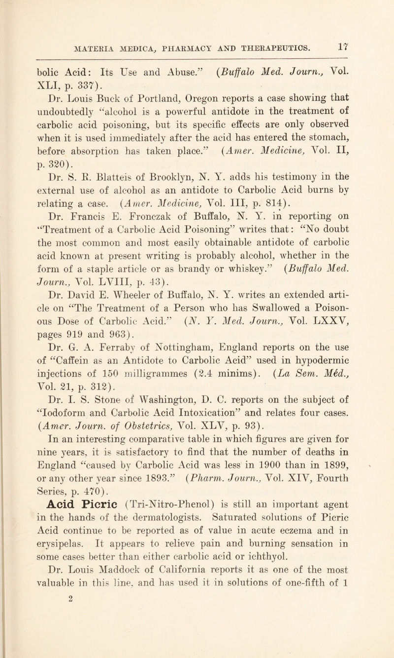 bolic Acid: Its Use and Abuse.” (Buffalo Med. Journ., Yol. XLI, p. 337). Dr. Louis Buck of Portland, Oregon reports a case showing that undoubtedly “alcohol is a powerful antidote in the treatment of carbolic acid poisoning, but its specific effects are only observed when it is used immediately after the acid has entered the stomach, before absorption has taken place.” (Amer. Medicine, Yol. II, p. 320). Dr. S. K. Blatteis of Brooklyn, N. Y. adds his testimony in the external use of alcohol as an antidote to Carbolic Acid burns by relating a case. (Amer. Medicine, Yol. Ill, p. 814). Dr. Francis E. Fronczak of Buffalo, X. Y. in reporting on “Treatment of a Carbolic Acid Poisoning” writes that: “No doubt the most common and most easity obtainable antidote of carbolic acid known at present writing is probably alcohol, whether in the form of a staple article or as brandy or whiskey.” (Buffalo Med. Journ., Yol. LYIII, p. 43). Dr. David E. Wheeler of Buffalo, N. Y. writes an extended arti¬ cle on “The Treatment of a Person who has Swallowed a Poison¬ ous Dose of Carbolic Acid.” (N. Y. Med. Journ., Yol. LXXV, pages 919 and 963). Dr. G. A. Ferraby of Nottingham, England reports on the use of “Caffein as an Antidote to Carbolic Acid” used in hypodermic injections of 150 milligrammes (2.4 minims). (La Sem. Med., Yol. 21, p. 312). Dr. I. S. Stone of Washington, D. C. reports on the subject of “Iodoform and Carbolic Acid Intoxication” and relates four cases. (Amer. Journ. of Obstetrics, Yol. XLY, p. 93). In an interesting comparative table in which figures are given for nine years, it is satisfactory to find that the number of deaths in England “caused by Carbolic Acid was less in 1900 than in 1899, or any other year since 1893.” (Pharm. Journ., Yol. XIV, Fourth Series, p. 470). Acid Picric (Tri-Nitro-Phenol) is still an important agent in the hands of the dermatologists. Saturated solutions of Picric Acid continue to be reported as of value in acute eczema and in erysipelas. It appears to relieve pain and burning sensation in some cases better than either carbolic acid or ichthyol. Dr. Louis Maddock of California reports it as one of the most valuable in this line, and has used it in solutions of one-fifth of 1 2