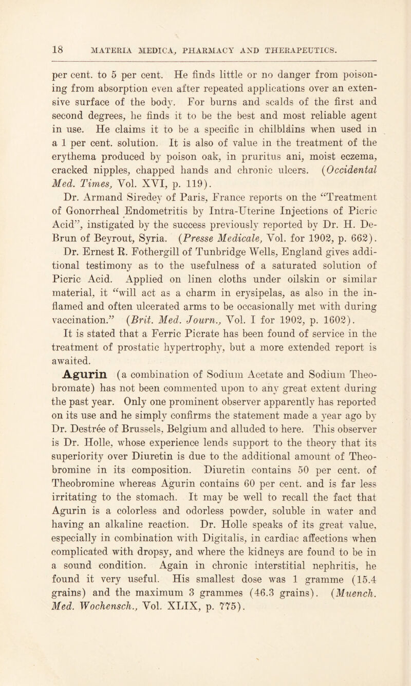 per cent, to 5 per cent. He finds little or no danger from poison¬ ing from absorption even after repeated applications over an exten¬ sive surface of the bodv. For burns and scalds of the first and second degrees, he finds it to be the best and most reliable agent in use. He claims it to be a specific in chilbldins when used in a 1 per cent, solution. It is also of value in the treatment of the erythema produced by poison oak, in pruritus ani, moist eczema, cracked nipples, chapped hands and chronic ulcers. (Occidental Med. Times, Yol. XYI, p. 119). Dr. Armand Siredey of Paris, France reports on the “Treatment of Gonorrheal Endometritis by Intra-TJterine Injections of Picric Acid’7, instigated by the success previously reported by Dr. H. De- Brun of Beyrout, Syria, (Presse Medicale, Yol. for 1902, p. 662). Dr. Ernest R. Fothergill of Tunbridge Wells, England gives addi¬ tional testimony as to the usefulness of a saturated solution of Picric Acid. Applied on linen cloths under oilskin or similar material, it “will act as a charm in erysipelas, as also in the in¬ flamed and often ulcerated arms to be occasionally met with during vaccination.” {Brit. Med. Journ., Yol. I for 1902, p. 1602). It is stated that a Ferric Picrate has been found of service in the treatment of prostatic hypertrophy, but a more extended report is awaited. Agurin (a combination of Sodium Acetate and Sodium Theo- bromate) has not been commented upon to any great extent during the past year. Only one prominent observer apparently has reported on its use and he simply confirms the statement made a year ago by Dr. Destree of Brussels, Belgium and alluded to here. This observer is Dr. Holle, whose experience lends support to the theory that its superiority over Diuretin is due to the additional amount of Theo¬ bromine in its composition. Diuretin contains 50 per cent, of Theobromine whereas Agurin contains 60 per cent, and is far less irritating to the stomach. It may be well to recall the fact that Agurin is a colorless and odorless powder, soluble in water and having an alkaline reaction. Dr. Holle speaks of its great value, especially in combination with Digitalis, in cardiac affections when complicated with dropsy, and where the kidneys are found to be in a sound condition. Again in chronic interstitial nephritis, he found it very useful. His smallest dose was 1 gramme (15.4 grains) and the maximum 3 grammes (46.3 grains). {Muench. Med. W'ochensch., Yol. XLIX, p. 775).