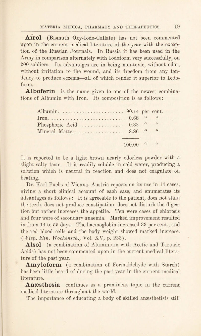 Airol (Bismuth Oxy-Iodo-Gallate) has not been commented upon in the current medical literature of the year with the excep¬ tion of the Russian Journals. In Russia it has been used in the Army in comparison alternately with Iodoform very successfully, on 200 soldiers. Its advantages are in being non-toxic, without odor, without irritation to the wound, and its freedom from any ten¬ dency to produce eczema—all of which render it superior to Iodo¬ form. Alboferin is the name given to one of the newest combina¬ tions of Albumin with Iron. Its composition is as follows: Albumin... . 90.14 per cent Iron. ....... 0.68 (( u Phosphoric Acid. . 0.32 C( a Mineral Matter. . 8.86 (( a 100.00 <( (C It is reported to be a light brown nearly odorless powder with a slight salty taste. It is readily soluble in cold water, producing a solution which is neutral in reaction and does not coagulate on heating. Dr. Karl Fuchs of Vienna, Austria reports on its use in 14 cases, giving a short clinical account of each case, and enumerates its advantages as follows: It is agreeable to the patient, does not stain the teeth, does not produce constipation, does not disturb the diges¬ tion but rather increases the appetite. Ten were cases of chlorosis and four were of secondary anaemia. Marked improvement resulted in from 14 to 55 days. The haemoglobin increased 33 per cent., and the red blood cells and the body weight showed marked increase. (Wien. Min. Wochensch., Vol. XV, p. 233). Alsol (a combination of Aluminium with Acetic and Tartaric Acids) has not been commented upon in the current medical litera¬ ture of the past year. Amyloform (a combination of Formaldehyde with Starch) has been little heard of during the past year in the current medical literature. Anaesthesia continues as a prominent topic in the current medical literature throughout the world. The importance of educating a body of skilled anaesthetists still