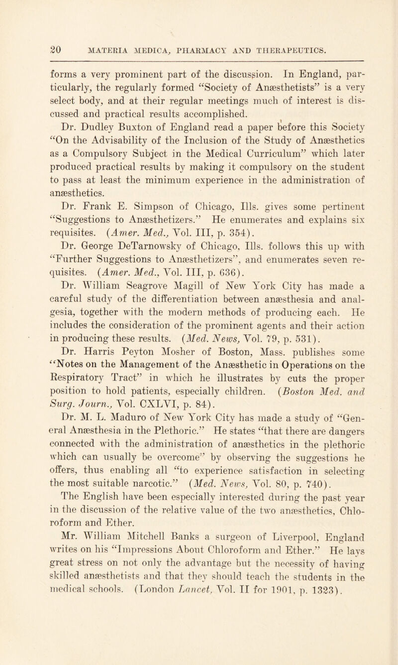 forms a very prominent part of the discussion. In England, par¬ ticularly, the regularly formed “Society of Anaesthetists” is a very select body, and at their regular meetings much of interest is dis¬ cussed and practical results accomplished. Dr. Dudley Buxton of England read a paper before this Society “On the Advisability of the Inclusion of the Study of Anaesthetics as a Compulsory Subject in the Medical Curriculum” which later produced practical results by making it compulsory on the student to pass at least the minimum experience in the administration of anaesthetics. Dr. Frank E. Simpson of Chicago, Ills, gives some pertinent “Suggestions to Anaesthetizers.” He enumerates and explains six requisites. (Amer. Med., Yol. Ill, p. 354). Dr. George DeTarnowsky of Chicago, Ills, follows this up with “Further Suggestions to Anaesthetizers”, and enumerates seven re¬ quisites. (Amer. Med., Yol. Ill, p. 636). Dr. William Seagrove Magill of Hew York City has made a careful study of the differentiation between anaesthesia and anal¬ gesia, together with the modern methods of producing each. He includes the consideration of the prominent agents and their action in producing these results. (Med. News, Yol. 79, p. 531). Dr. Harris Peyton Mosher of Boston, Mass, publishes some “Notes on the Management of the Anaesthetic in Operations on the Respiratory Tract” in which he illustrates by cuts the proper position to hold patients, especially children. (Boston Med. and Surg. Journ., Yol. CXLYI, p. 84). Dr. M. L. Maduro of New York City has made a study of “Gen¬ eral Anaesthesia in the Plethoric.” He states “that there are dangers connected with the administration of anaesthetics in the plethoric which can usually be overcome” by observing the suggestions he offers, thus enabling all “to experience satisfaction in selecting the most suitable narcotic.” (Med. News, Yol. 80, p. 740). The English have been especially interested during the past year in the discussion of the relative value of the two anaesthetics, Chlo¬ roform and Ether. Mr. William Mitchell Banks a surgeon of Liverpool, England writes on his “Impressions About Chloroform and Ether.” He lays great stress on not only the advantage but the necessity of having skilled anaesthetists and that they should teach the students in the medical schools. (London Lancet, Yol. II for 1901, p. 1323).