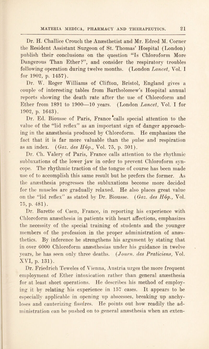 Dr. H. Challice Crouch the Anaesthetist and Mr. Edred M. Corner the Resident Assistant Surgeon of St. Thomas’ Hospital (London) publish their conclusions on the question “Is Chloroform More Dangerous Than Ether?”, and consider the respiratory troubles following operation during twelve months. (London Lancet, Vol. I for 1902, p. 1457). Dr. W. Roger Williams of Clifton, Bristol, England gives a couple of interesting tables from Bartholomew’s Hospital annual reports showing the death rate after the use of Chloroform and Ether from 1891 to 1900—10 years. (London Lancet, Yol. I for 1902, p. 1643). Dr. Ed. Biousse of Paris, France ‘calls special attention to the value of the “lid reflex” as an important sign of danger approach¬ ing in the anaesthesia produced by Chloroform. He emphasizes the fact that it is far more valuable than the pulse and respiration as an index. (Gaz. des Hop., Yol. 75, p. 301). Dr. Ch. Yalery of Paris, France calls attention to the rhythmic subluxations of the lower jaw in order to prevent Chloroform syn¬ cope. The rhythmic traction of the tongue of course has been made use of to accomplish this same result but he prefers the former. As the anaesthesia progresses the subluxations become more decided for the muscles are gradually relaxed. He also places great value on the “lid reflex” as stated by Dr. Biousse. (Gaz. des Hop., Yol. 75, p. 481). Dr. Barette of Caen, France, in reporting his experience with Chloroform anaesthesia in patients with heart affections, emphasizes the necessity of the special training of students and the younger members of the profession in the proper administration of anaes¬ thetics. By inference he strengthens his argument by stating that in over 6000 Chloroform anaesthesias under his guidance in twelve years, he has seen only three deaths. (Journ. des Praticiens, Yol. XVI, p. 131). Dr. Friedrich Teweles of Vienna, Austria urges the more frequent employment of Ether intoxication rather than general anaesthesia for at least short operations. He describes his method of employ¬ ing it by relating his experience in 157 cases. It appears to be especially applicable in opening up abscesses, breaking up anchy¬ loses and cauterizing fissures. He points out how readily the ad¬ ministration can be pushed on to general anaesthesia when an exten-