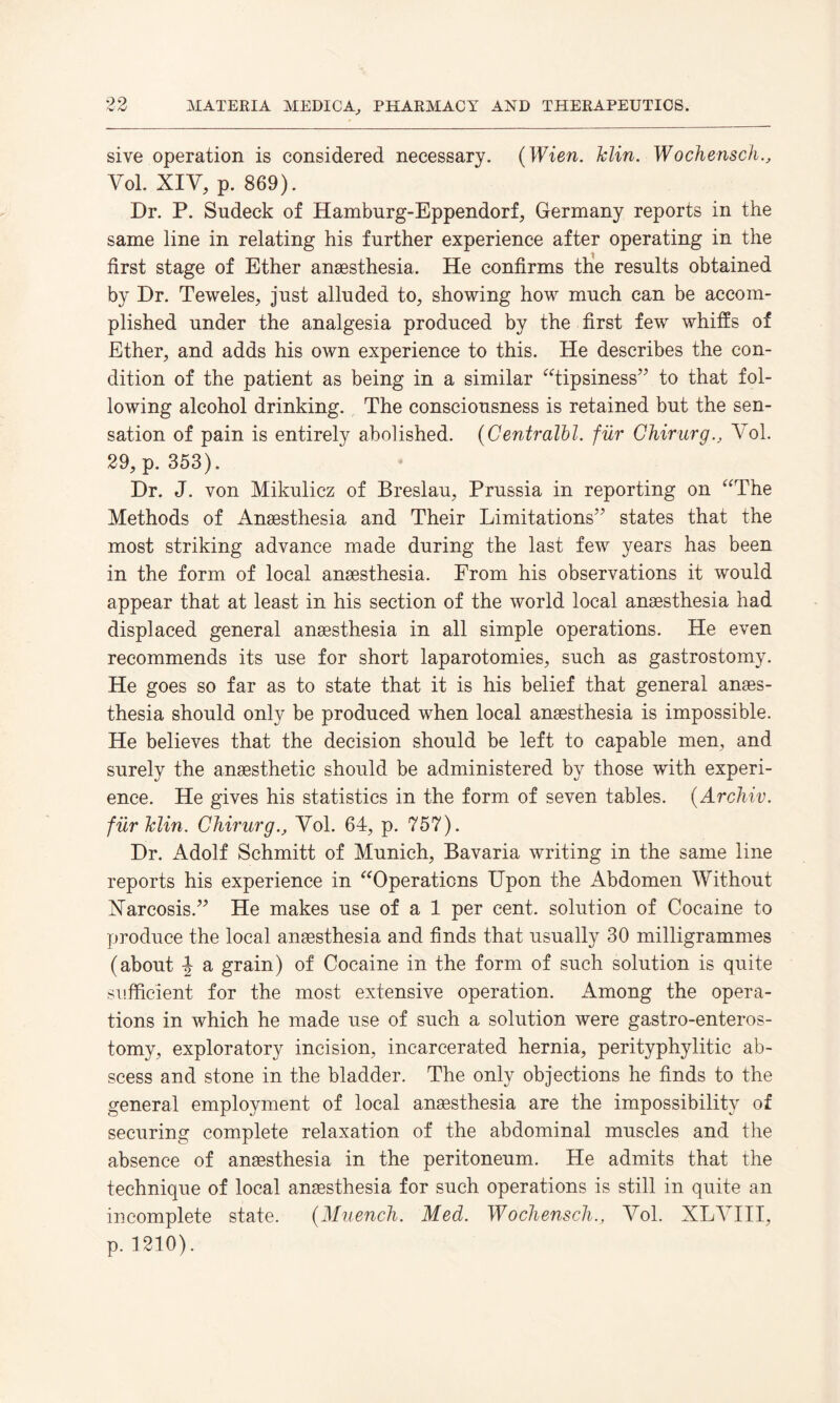 sive operation is considered necessary. (Wien. Min. Wochensch., Yol. XIY, p. 869). Dr. P. Sndeck of Hamburg-Eppendorf, Germany reports in the same line in relating his further experience after operating in the first stage of Ether anaesthesia. He confirms the results obtained by Dr. Teweles, just alluded to, showing how much can be accom¬ plished under the analgesia produced by the first few whiffs of Ether, and adds his own experience to this. He describes the con¬ dition of the patient as being in a similar “tipsiness” to that fol¬ lowing alcohol drinking. The consciousness is retained but the sen¬ sation of pain is entirely abolished. (Centralbl. fur ChirurgYol. 29, p. 353). Dr. J. von Mikulicz of Breslau, Prussia in reporting on “The Methods of Anaesthesia and Their Limitations'' states that the most striking advance made during the last few years has been in the form of local anaesthesia. From his observations it would appear that at least in his section of the world local anaesthesia had displaced general anaesthesia in all simple operations. He even recommends its use for short laparotomies, such as gastrostomy. He goes so far as to state that it is his belief that general anaes¬ thesia should only be produced when local anaesthesia is impossible. He believes that the decision should be left to capable men, and surely the anaesthetic should be administered by those with experi¬ ence. He gives his statistics in the form of seven tables. (Archiv. fur Min. Chirurg., Yol. 64, p. 757). Dr. Adolf Schmitt of Munich, Bavaria writing in the same line reports his experience in “Operations Upon the Abdomen Without Narcosis.” He makes use of a 1 per cent, solution of Cocaine to produce the local anaesthesia and finds that usually 30 milligrammes (about \ a grain) of Cocaine in the form of such solution is quite sufficient for the most extensive operation. Among the opera¬ tions in which he made use of such a solution were gastro-enteros- tomy, exploratory incision, incarcerated hernia, perityphylitic ab¬ scess and stone in the bladder. The only objections he finds to the general employment of local anesthesia are the impossibility of securing complete relaxation of the abdominal muscles and the absence of anesthesia in the peritoneum. He admits that the technique of local anesthesia for such operations is still in quite an incomplete state. (Muench. Med. Wochenscli., Yol. XLYIII, p. 1210).