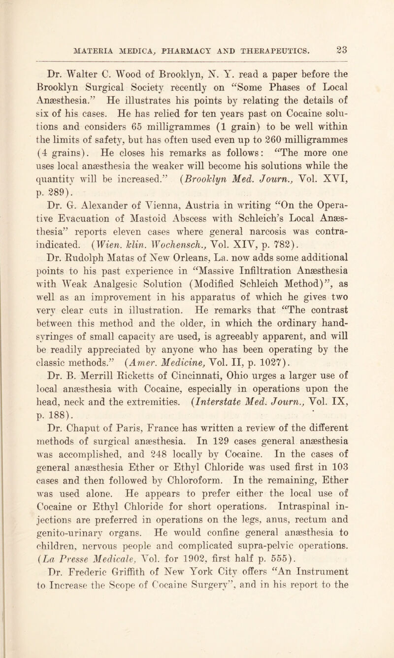 Dr. Walter C. Wood of Brooklyn, N. Y. read a paper before the Brooklyn Surgical Society recently on “Some Phases of Local Anaesthesia.” He illustrates his points by relating the details of six of his cases. He has relied for ten years past on Cocaine solu¬ tions and considers 65 milligrammes (1 grain) to be well within the limits of safety, but has often used even up to 260 milligrammes (4 grains). He closes his remarks as follows: “The more one uses local anaesthesia the weaker will become his solutions while the quantity will be increased/’ (Brooklyn Med. Journ., Vol. XYI, p. 289). Dr. G. Alexander of Vienna, Austria in writing “On the Opera¬ tive Evacuation of Mastoid Abscess with Schleich/s Local Anaes¬ thesia” reports eleven cases where general narcosis was contra¬ indicated. (Wien. Telin. WochenschVol. XIV, p. 782). Dr. Rudolph Matas of Xew Orleans, La. now adds some additional points to his past experience in “Massive Infiltration Anaesthesia with Weak Analgesic Solution (Modified Schleich Method)”, as well as an improvement in his apparatus of which he gives two very clear cuts in illustration. He remarks that “The contrast between this method and the older, in which the ordinary hand- svringes of small capacity are used, is agreeably apparent, and will be readily appreciated by anyone who has been operating by the classic methods.” (Amer. Medicine, Vol. II, p. 1027). Dr. B. Merrill Ricketts of Cincinnati, Ohio urges a larger use of local anaesthesia with Cocaine, especially in operations upon the head, neck and the extremities. (Interstate Med. Journ., Vol. IX, p. 188). Dr. Chaput of Paris, France has written a review of the different methods of surgical anaesthesia. In 129 cases general anaesthesia was accomplished, and 248 locally b}^ Cocaine. In the cases of general anaesthesia Ether or Ethyl Chloride was used first in 103 cases and then followed by Chloroform. In the remaining, Ether was used alone. He appears to prefer either the local use of Cocaine or Ethyl Chloride for short operations. Intraspinal in¬ jections are preferred in operations on the legs, anus, rectum and genito-urinarv organs. He would confine general anaesthesia to children, nervous people and complicated supra-pelvic operations. (La Presse Medicate, Vol. for 1902, first half p. 555). Dr. Frederic Griffith of New York City offers “An Instrument to Increase the Scope of Cocaine Surgery”, and in his report to the