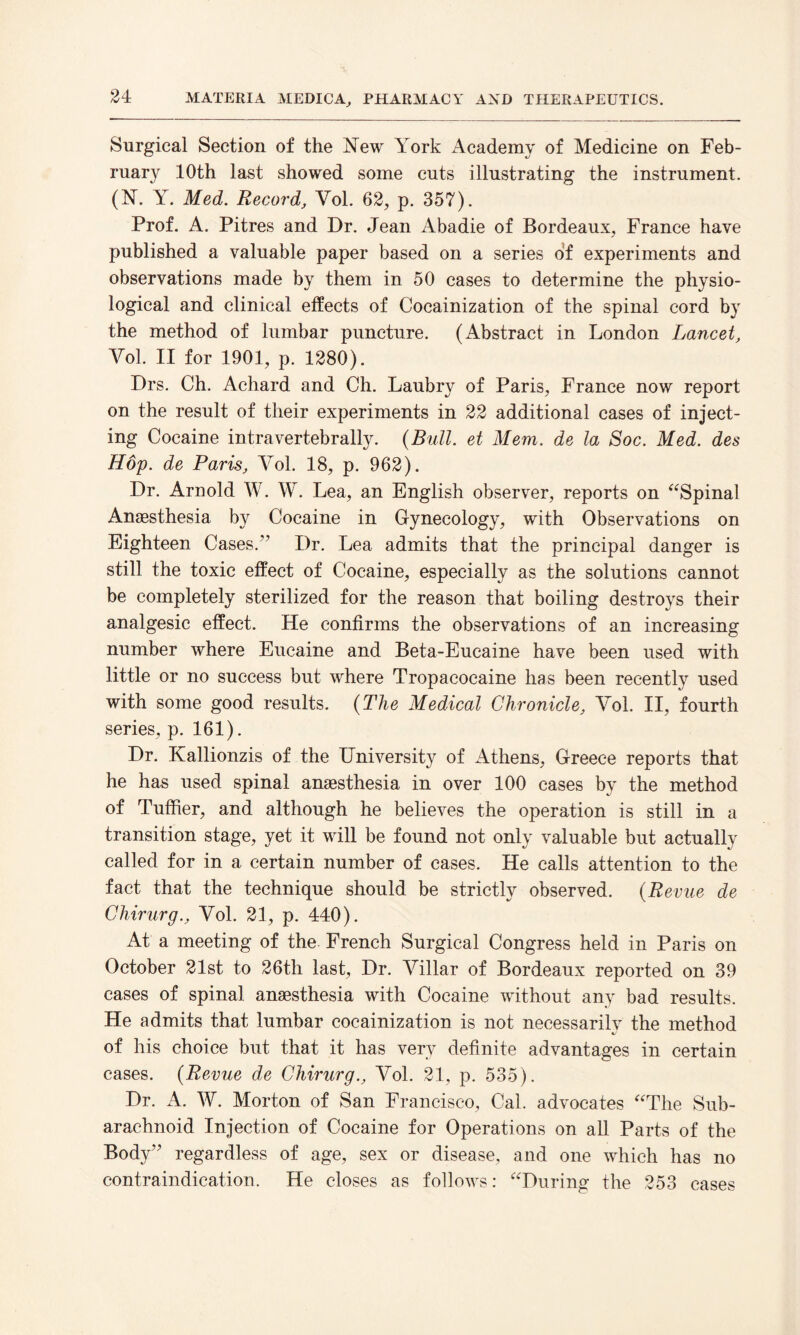 Surgical Section of the iSTew York Academy of Medicine on Feb¬ ruary 10th last showed some cuts illustrating the instrument. (N*. Y. Med. Record, Yol. 62, p. 357). Prof. A. Pitres and Dr. Jean Abadie of Bordeaux, France have published a valuable paper based on a series of experiments and observations made by them in 50 cases to determine the physio¬ logical and clinical effects of Cocainization of the spinal cord by the method of lumbar puncture. (Abstract in London Lancet, Yol. II for 1901, p. 1280). Drs. Ch. Achard and Ch. Laubry of Paris, France now report on the result of their experiments in 22 additional cases of inject¬ ing Cocaine intravertebrally. {Bull, et Mem. de la Soc. Med. des Hop. de Paris, Vol. 18, p. 962). Dr. Arnold W. W. Lea, an English observer, reports on “Spinal Anaesthesia by Cocaine in Gynecology, with Observations on Eighteen Cases.” Dr. Lea admits that the principal danger is still the toxic effect of Cocaine, especially as the solutions cannot be completely sterilized for the reason that boiling destroys their analgesic effect. He confirms the observations of an increasing number where Eucaine and Beta-Eucaine have been used with little or no success but where Tropacocaine has been recently used with some good results. {The Medical Chronicle, Yol. II, fourth series, p. 161). Dr. Kallionzis of the University of Athens, Greece reports that he has used spinal anaesthesia in over 100 cases by the method of Tuffier, and although he believes the operation is still in a transition stage, yet it will be found not only valuable but actually called for in a certain number of cases. He calls attention to the fact that the technique should be strictly observed. {Revue de Chirurg., Yol. 21, p. 440). At a meeting of the. French Surgical Congress held in Paris on October 21st to 26th last, Dr. Yillar of Bordeaux reported on 39 cases of spinal anaesthesia with Cocaine without any bad results. He admits that lumbar cocainization is not necessarily the method of his choice but that it has very definite advantages in certain cases. {Revue de Chirurg., Yol. 21, p. 535). Dr. A. W. Morton of San Francisco, Cal. advocates “The Sub¬ arachnoid Injection of Cocaine for Operations on all Parts of the Body” regardless of age, sex or disease, and one which has no contraindication. He closes as follows: “During the 253 cases