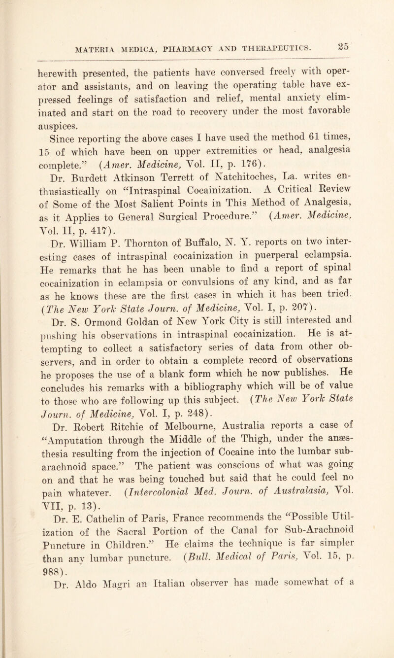 herewith presented, the patients have conversed freely with oper¬ ator and assistants, and on leaving the operating table have ex¬ pressed feelings of satisfaction and relief, mental anxiety elim¬ inated and start on the road to recovery under the most favorable auspices. Since reporting the above cases I have used the method 61 times, 15 of which have been on upper extremities or head, analgesia complete/’ (Amer. Medicine, Vol. II, p. 176). Dr. Burdett Atkinson Terrett of Natchitoches, La. writes en¬ thusiastically on “Intraspinal Cocainization. A Critical Review of Some of the Most Salient Points in This Method of Analgesia, as it Applies to General Surgical Procedure.” (Amer. Medicine, Vol. II, p. 417). Dr. William P. Thornton of Buffalo, N. Y. reports on two inter¬ esting cases of intraspinal cocainization in puerperal eclampsia. He remarks that he has been unable to find a report of spinal cocainization in eclampsia or convulsions of any kind, and as far as he knows these are the first cases in which it has been tried. (The New York State Journ. of Medicine, Vol. I, p. 207). Dr. S. Ormond Goldan of New York City is still interested and pushing his observations in intraspinal cocainization. He is at¬ tempting to collect a satisfactory series of data from other ob¬ servers, and in order to obtain a complete record of observations he proposes the use of a blank form which he now publishes. He concludes his remarks with a bibliography which will be of value to those who are following up this subject. (The New York State Journ. of Medicine, Yol. I, p. 248). Dr. Robert Ritchie of Melbourne, Australia reports a case of “Amputation through the Middle of the Thigh, under the anaes¬ thesia resulting from the injection of Cocaine into the lumbar sub¬ arachnoid space.” The patient was conscious of what was going on and that he was being touched but said that he could feel no pain whatever. (Intercolonial Med. Journ. of Australasia, Yol. VII, p. 13). Dr. E. Cathelin of Paris, France recommends the Possible Util¬ ization of the Sacral Portion of the Canal for Sub-Arachnoid Puncture in Children.” He claims the technique is far simpler than any lumbar puncture. (Bull. Medical of Paris, Yol. 15, p. 988). Dr. Aldo Magri an Italian observer has made somewhat of a