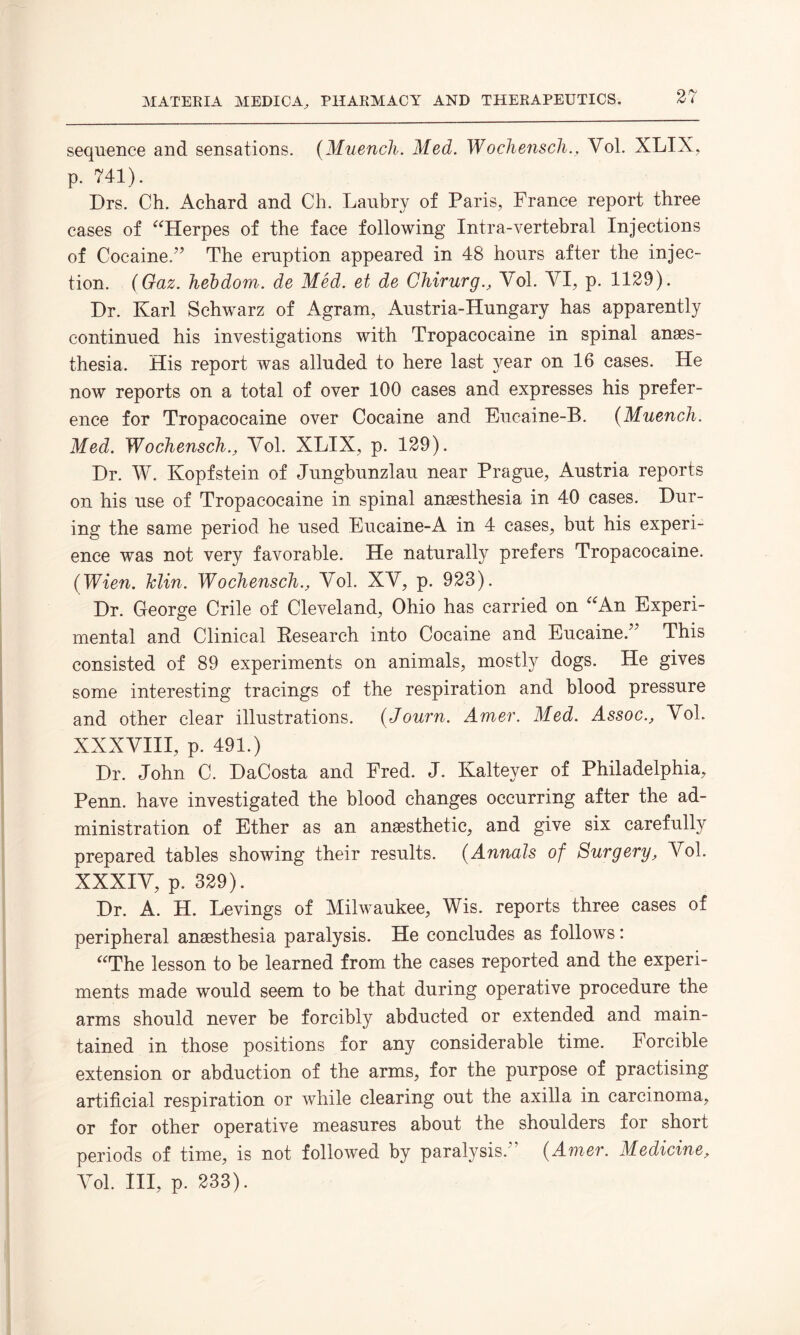 sequence and sensations. (Muench. Med. Wochensch., Vol. XLIX, p. 741). Drs. Ch. Achard and Ch. Laubry of Paris, France report three cases of “Herpes of the face following Intra-vertebral Injections of Cocaine.” The eruption appeared in 48 hours after the injec¬ tion. ( Gaz. hebdom. de Med. et de Chirurg., Vol. VI, p. 1129). Dr. Karl Schwarz of Agram, Austria-Hungary has apparently continued his investigations with Tropacocaine in spinal anaes¬ thesia. His report was alluded to here last year on 16 cases. He now reports on a total of over 100 cases and expresses his prefer¬ ence for Tropacocaine over Cocaine and Eucaine-B. (Muench. Med. Wocliensch., Vol. XLIX, p. 129). Dr. W. Kopfstein of Jungbunzlau near Prague, Austria reports on his use of Tropacocaine in spinal anaesthesia in 40 cases. Dur¬ ing the same period he used Eucaine-A in 4 cases, but his experi¬ ence was not very favorable. He naturally prefers Tropacocaine. (Wien. Iclin. Wochensch., Vol. XV, p. 923). Dr. George Crile of Cleveland, Ohio has carried on “An Experi¬ mental and Clinical Research into Cocaine and Eucaine.” This consisted of 89 experiments on animals, mostly dogs. He gives some interesting tracings of the respiration and blood pressure and other clear illustrations. (Journ. Amer. Med. Assoc., Vol. XXXVIII, p. 491.) Dr. John C. DaCosta and Fred. J. Kalteyer of Philadelphia, Penn, have investigated the blood changes occurring after the ad¬ ministration of Ether as an anaesthetic, and give six carefully prepared tables showing their results. (Annals of Surgery, Vol. XXXIV, p. 329). Dr. A. H. Levings of Milwaukee, Wis. reports three cases of peripheral anaesthesia paralysis. He concludes as follows: “The lesson to be learned from the cases reported and the experi¬ ments made would seem to be that during operative procedure the arms should never be forcibly abducted or extended and main¬ tained in those positions for any considerable time. Forcible extension or abduction of the arms, for the purpose of practising artificial respiration or while clearing out the axilla in carcinoma, or for other operative measures about the shoulders for short periods of time, is not followed by paralysis/’ (Amer. Medicine, Vol. Ill, p. 233).