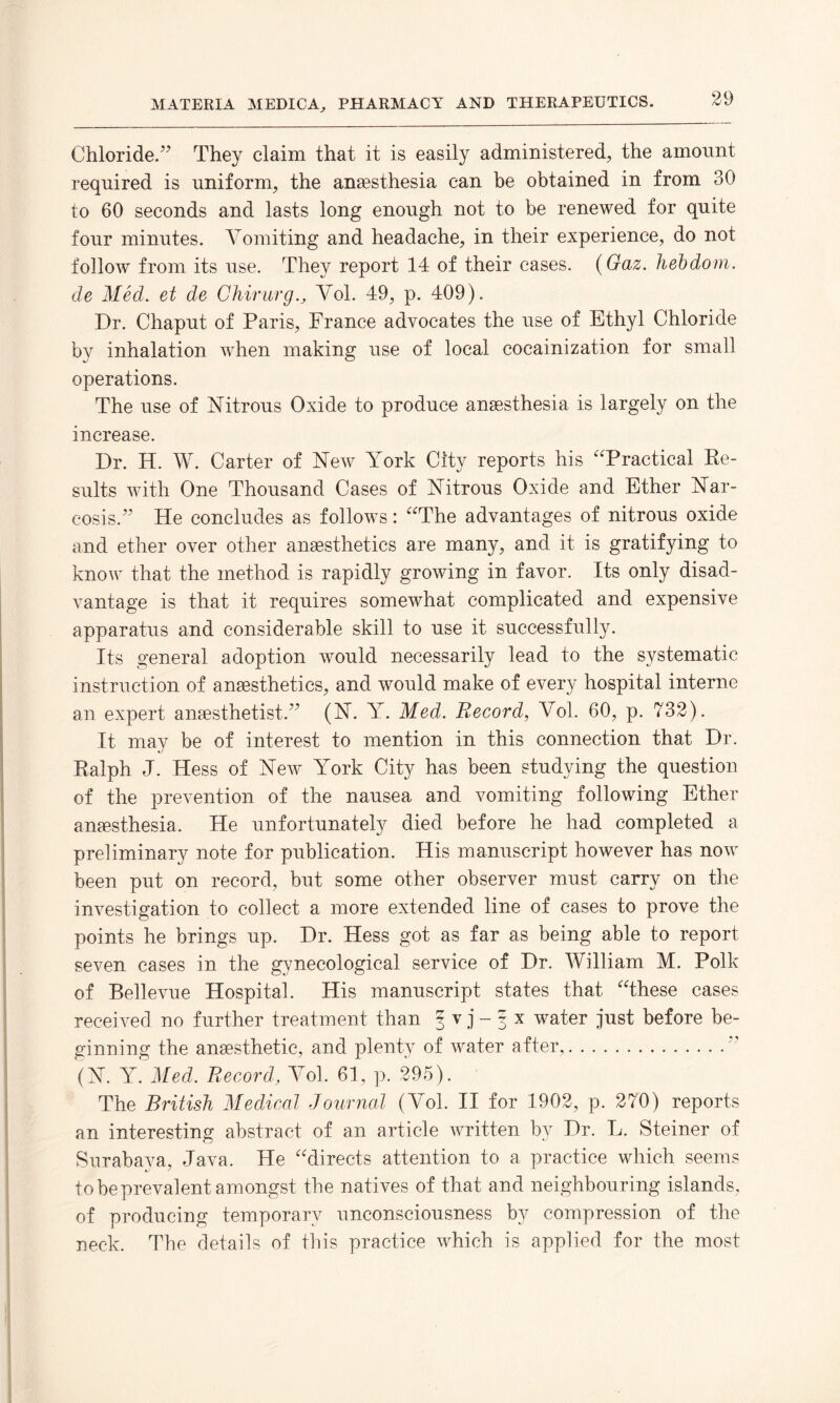 Chloride.” They claim that it is easily administered, the amount required is uniform, the anaesthesia can be obtained in from 30 to 60 seconds and lasts long enough not to be renewed for quite four minutes. Vomiting and headache, in their experience, do not follow from its use. They report 14 of their cases. (Gaz. hebdom. de Med. et de ChirurgVol. 49, p. 409). Dr. Chaput of Paris, France advocates the use of Ethyl Chloride by inhalation when making use of local cocainization for small operations. The use of Nitrous Oxide to produce anaesthesia is largely on the increase. Dr. H. W. Carter of New York City reports his “Practical Re¬ sults with One Thousand Cases of Nitrous Oxide and Ether Nar¬ cosis.” He concludes as follows: “The advantages of nitrous oxide and ether over other anaesthetics are many, and it is gratifying to know that the method is rapidly growing in favor. Its only disad¬ vantage is that it requires somewhat complicated and expensive apparatus and considerable skill to use it successfully. Its general adoption would necessarily lead to the systematic instruction of anaesthetics, and would make of every hospital interne an expert anaesthetist.” (N. Y. Med. Record, Vol. 60, p. 732). It may be of interest to mention in this connection that Dr. Ralph J. Hess of New York City has been studying the question of the prevention of the nausea and vomiting following Ether anesthesia. He unfortunately died before he had completed a preliminary note for publication. His manuscript however has now been put on record, but some other observer must carry on the investigation to collect a more extended line of eases to prove the points he brings up. Dr. Hess got as far as being able to report seven cases in the gynecological service of Dr. William M. Polk of Bellevue Hospital. His manuscript states that “these cases received no further treatment than f v j - g x water just before be¬ ginning the anaesthetic, and plenty of water after,.” (N. Y. Med. Record, Vol. 61, p. 295). The British Medical Journal (Vol. II for 1902, p. 270) reports an interesting abstract of an article written by Dr. L. Steiner of Surabaya, Java. He “directs attention to a practice which seems to be prevalent amongst the natives of that and neighbouring islands, of producing temporary unconsciousness by compression of the neck. The details of this practice which is applied for the most