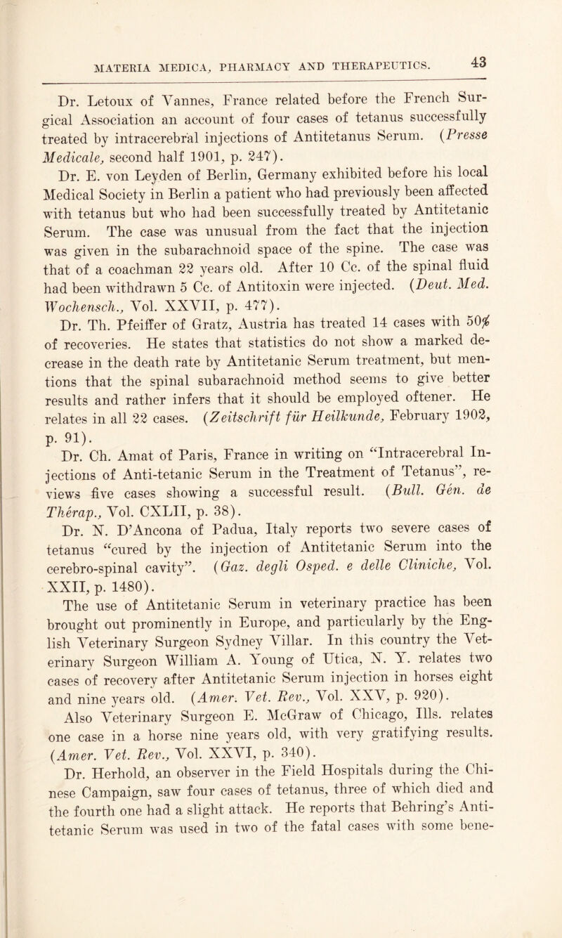 Dr. Letoux of Vannes, France related before the French Sur¬ gical Association an account of four cases of tetanus successfully treated by intracerebral injections of Antitetanus Serum. (Presse Medicale, second half 1901, p. 247). Dr. E. von Leyden of Berlin, Germany exhibited before his local Medical Society in Berlin a patient who had previously been affected with tetanus but who had been successfully treated by Antitetanic Serum. The case was unusual from the fact that the injection was given in the subarachnoid space of the spine. The case was that of a coachman 22 years old. After 10 Cc. of the spinal fluid had been withdrawn 5 Cc. of Antitoxin were injected. (Deut. Med. Wochensch., Yol. XXVII, p. 477). Dr. Th. Pfeiffer of Gratz, Austria has treated 14 cases with 50$ of recoveries. He states that statistics do not show a marked de¬ crease in the death rate by Antitetanic Serum treatment, but men¬ tions that the spinal subarachnoid method seems to give better results and rather infers that it should be employed oftener. He relates in all 22 cases. (Zeitschrift fur Heilkunde, February 1902, p. 91). Dr. Ch. Amat of Paris, France in writing on “Intracerebral In¬ jections of Anti-tetanic Serum in the Treatment of Tetanus”, re¬ views five cases showing a successful result. (Bull. Gen. de Therap., Yol. CXLII, p. 38). Dr. X. D’Ancona of Padua, Italy reports two severe cases of tetanus “cured by the injection of Antitetanic Serum into the cerebro-spinal cavity”. (Guz. degli Osped. e delle Cliniche, Yol. XXII, p. 1480). The use of Antitetanic Serum in veterinary practice has been brought out prominently in Europe, and particularly by the Eng¬ lish Yeterinary Surgeon Sydney Yillar. In this country the Vet¬ erinary Surgeon William A. Young of Utica, X. A. relates two cases of recovery after Antitetanic Serum injection in horses eight and nine years old. (Amer. Vet. Rev., Yol. XXY, p. 920). Also Yeterinary Surgeon E. McGraw of Chicago, Ills, relates one case in a horse nine years old, with very gratifying results. (Amer. Vet. Rev., Yol. XXYI, p. 340). Dr. Herhold, an observer in the Field Hospitals during the Chi¬ nese Campaign, saw four cases of tetanus, three of which died and the fourth one had a slight attack. He reports that Behring’s Anti¬ tetanic Serum was used in two of the fatal cases with some bene-