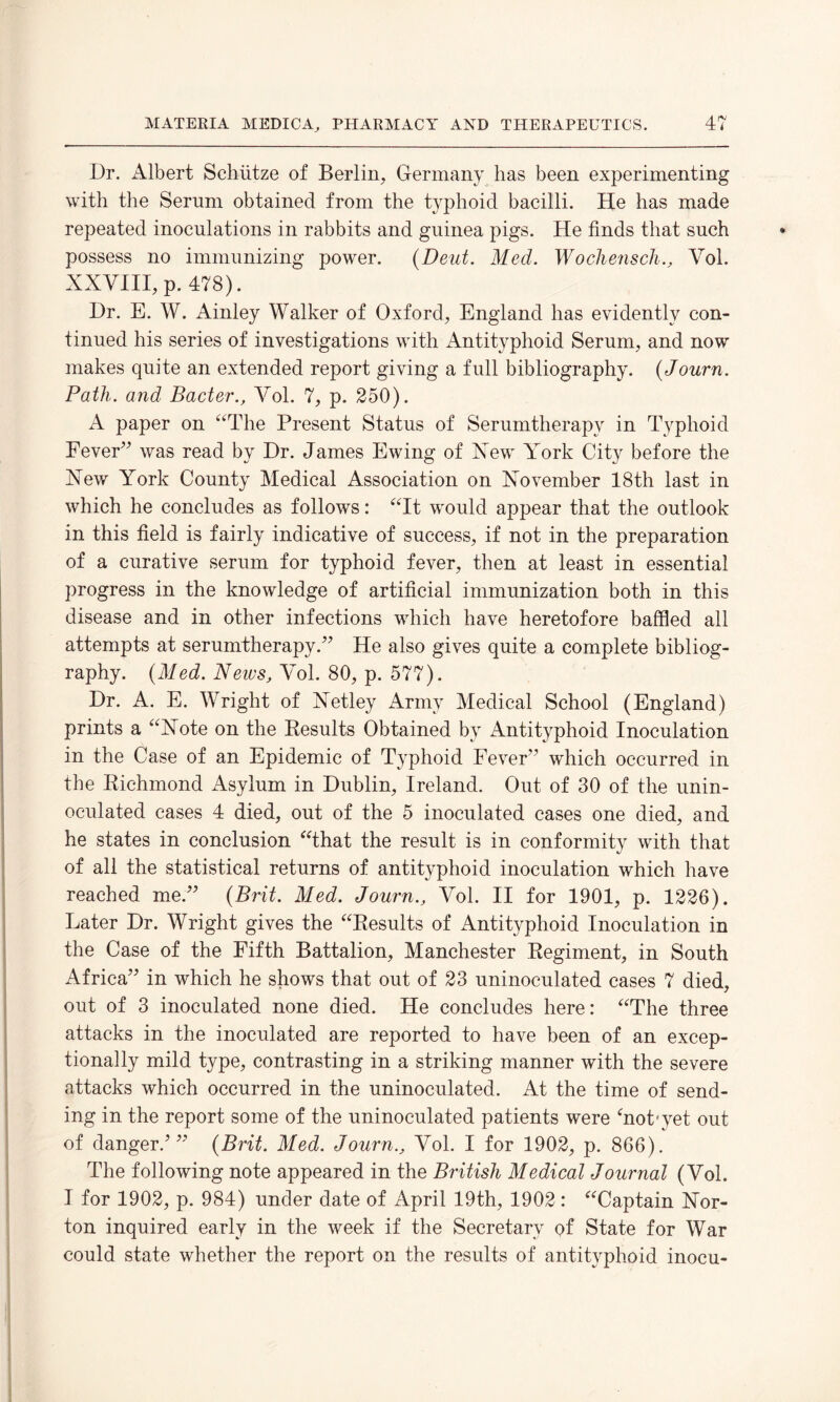 Dr. Albert Schutze of Berlin, Germany has been experimenting with the Serum obtained from the typhoid bacilli. He has made repeated inoculations in rabbits and guinea pigs. He finds that such possess no immunizing power. (Deut. Med. Wochensch., Vol. XXVIII, p. 478). Dr. E. W. Ainley Walker of Oxford, England has evidently con¬ tinued his series of investigations with Antityphoid Serum, and now makes quite an extended report giving a full bibliography. (Journ. Path, and Bader., Vol. 7, p. 250). A paper on “The Present Status of Serumtherapy in Typhoid Fever” was read by Dr. James Ewing of Xew York City before the Xew York County Medical Association on November 18th last in which he concludes as follows: “It would appear that the outlook in this field is fairly indicative of success, if not in the preparation of a curative serum for typhoid fever, then at least in essential progress in the knowledge of artificial immunization both in this disease and in other infections which have heretofore baffled all attempts at serumtherapy.” He also gives quite a complete bibliog¬ raphy. (Med. News, Vol. 80, p. 577). Dr. A. E. Wright of Xetley Army Medical School (England) prints a “Note on the Results Obtained by Antityphoid Inoculation in the Case of an Epidemic of Typhoid Fever” which occurred in the Richmond Asylum in Dublin, Ireland. Out of 30 of the unin¬ oculated cases 4 died, out of the 5 inoculated cases one died, and he states in conclusion “that the result is in conformity with that of all the statistical returns of antityphoid inoculation which have reached me.” (Brit. Med. Journ., Vol. II for 1901, p. 1226). Later Dr. Wright gives the “Results of Antityphoid Inoculation in the Case of the Fifth Battalion, Manchester Regiment, in South Africa” in which he shows that out of 23 uninoculated cases 7 died, out of 3 inoculated none died. He concludes here: “The three attacks in the inoculated are reported to have been of an excep¬ tionally mild type, contrasting in a striking manner with the severe attacks which occurred in the uninoculated. At the time of send¬ ing in the report some of the uninoculated patients were ‘not'yet out of danger/” (Brit. Med. Journ., Vol. I for 1902, p. 866). The following note appeared in the British Medical Journal (Vol. I for 1902, p. 984) under date of April 19th, 1902 : “Captain Nor¬ ton inquired early in the week if the Secretary of State for War could state whether the report on the results of antityphoid inocu-