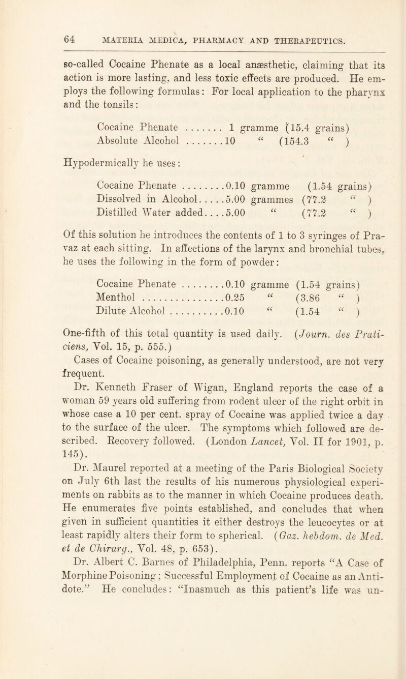 so-called Cocaine Phenate as a local anaesthetic, claiming that its action is more lasting, and less toxic effects are produced. He em¬ ploys the following formulas: For local application to the pharynx and the tonsils: Cocaine Phenate Absolute Alcohol Hypodermically he uses: Cocaine Phenate.0.10 gramme (1.54 grains) Dissolved in Alcohol.5.00 grammes (77.2 “ ) Distilled Water added. ... 5.00 “ (77.2 “ ) Of this solution he introduces the contents of 1 to 3 syringes of Pra- vaz at each sitting. In affections of the larynx and bronchial tubes7 he uses the following in the form of powder: Cocaine Phenate.0.10 gramme (1.54 grains) Menthol .0.25 “ (3.86 “ ) Dilute Alcohol.0.10 “ (1.54 “ ) One-fifth of this total quantity is used daily. (,Journ. des Prati- ciens, Yol. 15, p. 555.) Cases of Cocaine poisoning, as generally understood, are not very frequent. Dr. Kenneth Fraser of Wigan, England reports the case of a woman 59 years old suffering from rodent ulcer of the right orbit in whose case a 10 per cent, spray of Cocaine was applied twice a day to the surface of the ulcer. The symptoms which followed are de¬ scribed. Recovery followed. (London Lancet, Yol. II for 1901, p. 145). Dr. Maurel reported at a meeting of the Paris Biological Society on July 6th last the results of his numerous physiological experi¬ ments on rabbits as to the manner in which Cocaine produces death. He enumerates five points established, and concludes that when given in sufficient quantities it either destroys the leucocytes or at least rapidly alters their form to spherical. (Gaz. hebdom. de Med. et de Chirurg., Yol. 48, p. 653). Dr. Albert C. Barnes of Philadelphia, Penn, reports “A Case of Morphine Poisoning ; Successful Employment of Cocaine as an Anti¬ dote.” He concludes: “Inasmuch as this patient's life was un- 1 gramme (15.4 grains) 10 “ (154.3 “ )